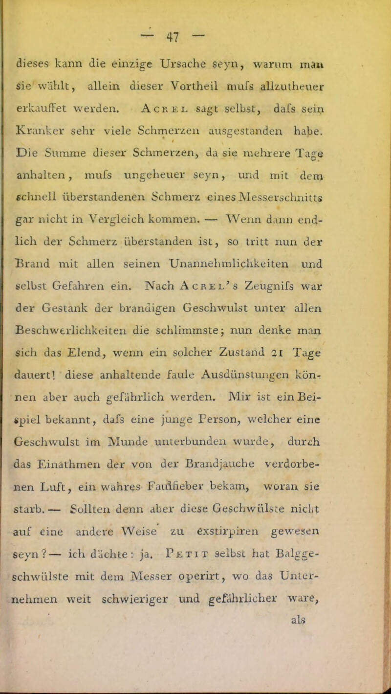 dieses kann die einzige Ursache sevn, warum man sie wählt, allein dieser Vortheil mufs allzutheuer erkauftet werden. Acrel sagt selbst, dafs sein Kranker sehr viele Schmerzen ausgestanden habe. # Die Summe dieser Schmerzen, da sie mehrere Tage anhalten, mufs ungeheuer seyn, und mit dem schnell überstandenen Schmerz eines Messerschnitts gar nicht in Vergleich kommen. — Wenn dann end- lich der Schmerz überstanden ist, so tritt nun der Brand mit allen seinen Unannehmlichkeiten und selbst Gefahren ein. Nach Acrel’s Zeugnifs war der Gestank der brandigen Geschwulst unter allen Beschwerlichkeiten die schlimmste; nun denke man sich das Elend, wenn ein solcher Zustand 21 Tage dauert! diese anhaltende faule Ausdünstungen kön- nen aber auch gefährlich werden. Mir ist ein Bei- spiel bekannt, dafs eine junge Person, welcher eine Geschwulst im Munde unterbunden wurde, durch das Einathmen der von der Brandjauche verdorbe- nen Luft, ein wahres Faulfieber bekam, woran sie starb.— Sollten denn aber diese Geschwülste nicht auf eine andere Weise zu exstirpiren gewesen seyn?— ich dächte: ja. Petit selbst hat Balgge- schwülste mit dem Messer operirt, wo das Unter- nehmen weit schwieriger und gefährlicher wäre, als