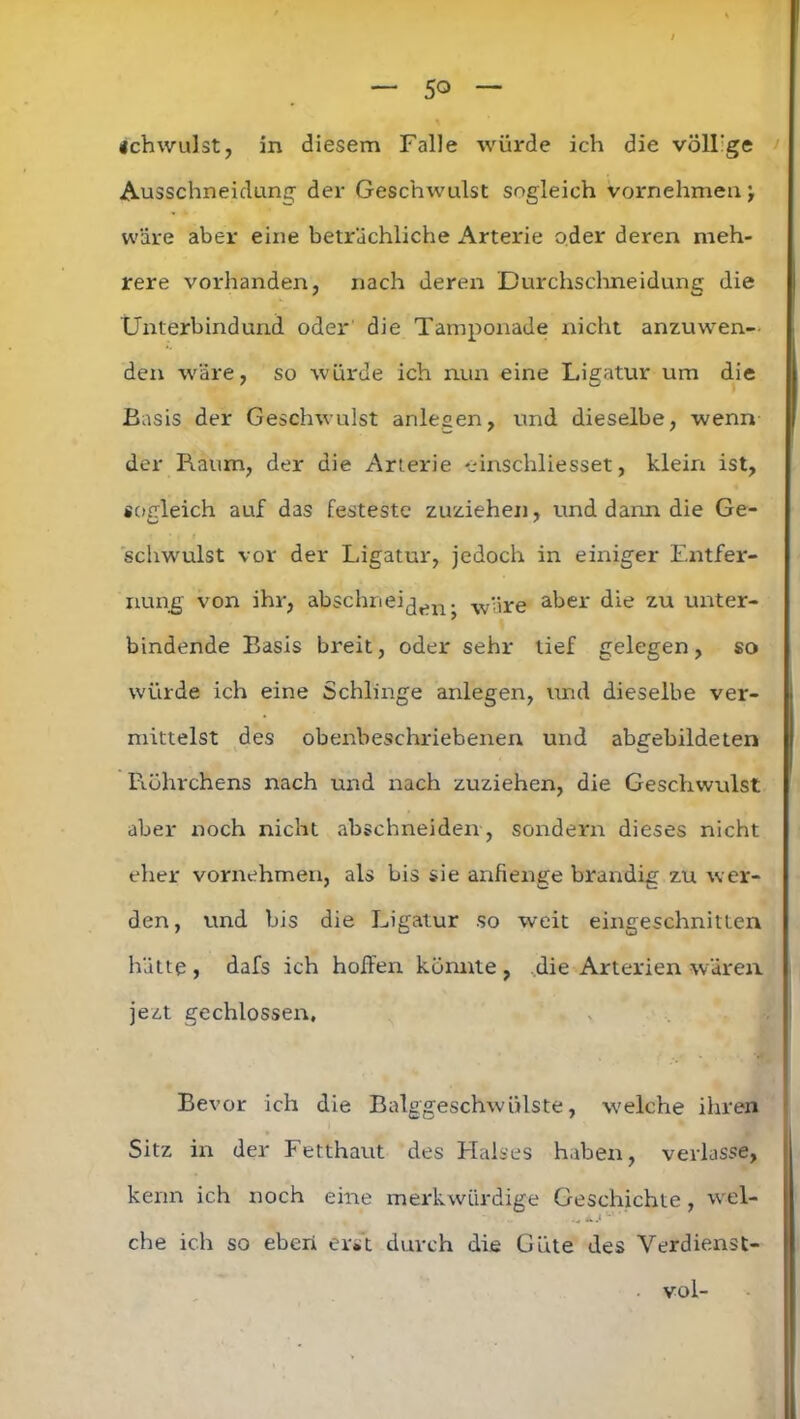 Schwulst, in diesem Falle würde ich die völlige Ausschneidung der Geschwulst sogleich vornehmen j wäre aber eine beträchliche Arterie oder deren meh- rere vorhanden, nach deren Durchschneidung die Unterbindund oder die Tamponade nicht anzuwen- den wäre, so würde ich nun eine Ligatur um die Basis der Geschwulst anlesen, und dieselbe, wenn der Raum, der die Arterie einschliesset, klein ist, sogleich auf das festeste zuziehen, und dann die Ge- schwulst vor der Ligatur, jedoch in einiger Entfer- nung von ihr, abschnei(jen ^ wyre aber die zu unter- bindende Basis breit, oder sehr lief gelegen, so würde ich eine Schlinge anlegen, und dieselbe ver- mittelst des obenbeschriebenen und abgebildeten Röhrchens nach und nach zuziehen, die Geschwulst aber noch nicht abschneiden, sondern dieses nicht eher vornehmen, als bis sie anfienge brandig zu wer- den, und bis die Ligatur so weit eingeschnitten hätte , dafs ich hoffen könnte , .die Arterien wären jezt gechlossen. Bevor ich die Balggeschwülste, welche ihren Sitz in der Fetthaut des Halses haben, verlasse, kenn ich noch eine merkwürdige Geschichte, wel- • *« che ich so eben erst durch die Güte des Verdienst- vol-