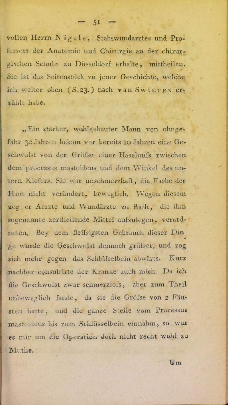 vollen Herrn Nägele, Stabs Wundarztes und Pro- fessors der Anatomie und Chirurgie an der chirur- gischen Schule zu Düsseldorf erhalte, mittheilen. Sie ist das Seitenstück zu jener Geschichte, welche ich weiter oben (S.23.) nach van Swieten er- zählt habe. „Ein starker, wohlgebauter Mann von ohnge- fähr 30 Jahren bekam vor bereits 10 Jahren eine Ge- schwulst von der Gröfse einer Haselnufs zwischen dem processus mastoideus und dem Winkel des un- tern Kiefers. Sie war unschmerzhaft, die Farbe der Haut nicht verändert, beweglich. Wegen diesem ] zog er Aerzte und Wundärzte zu Rath, die ihm sogenannte zertheilende Mittel aufzulegen, verord- neten. Bey dem fleifsigsten Gebrauch dieser Din ge würde die Qesehwulst dennoch grofscr, und zog sich mehr gegen das Schlüfselbein abwärts. Kurz I nachher cQnsultirte der Kranke auch mich. Da ich die Geschwulst zwar schmerzlofs, aber zum Theil unbeweglich fände, da sie die Gröfse von 2 Fäu- sten hatte, und die ganze Sielle vom Processus mastoideus bis zum Schlüsselbein einnahm, so war es mir um die Operation doch nicht recht wohl zu Mathe.