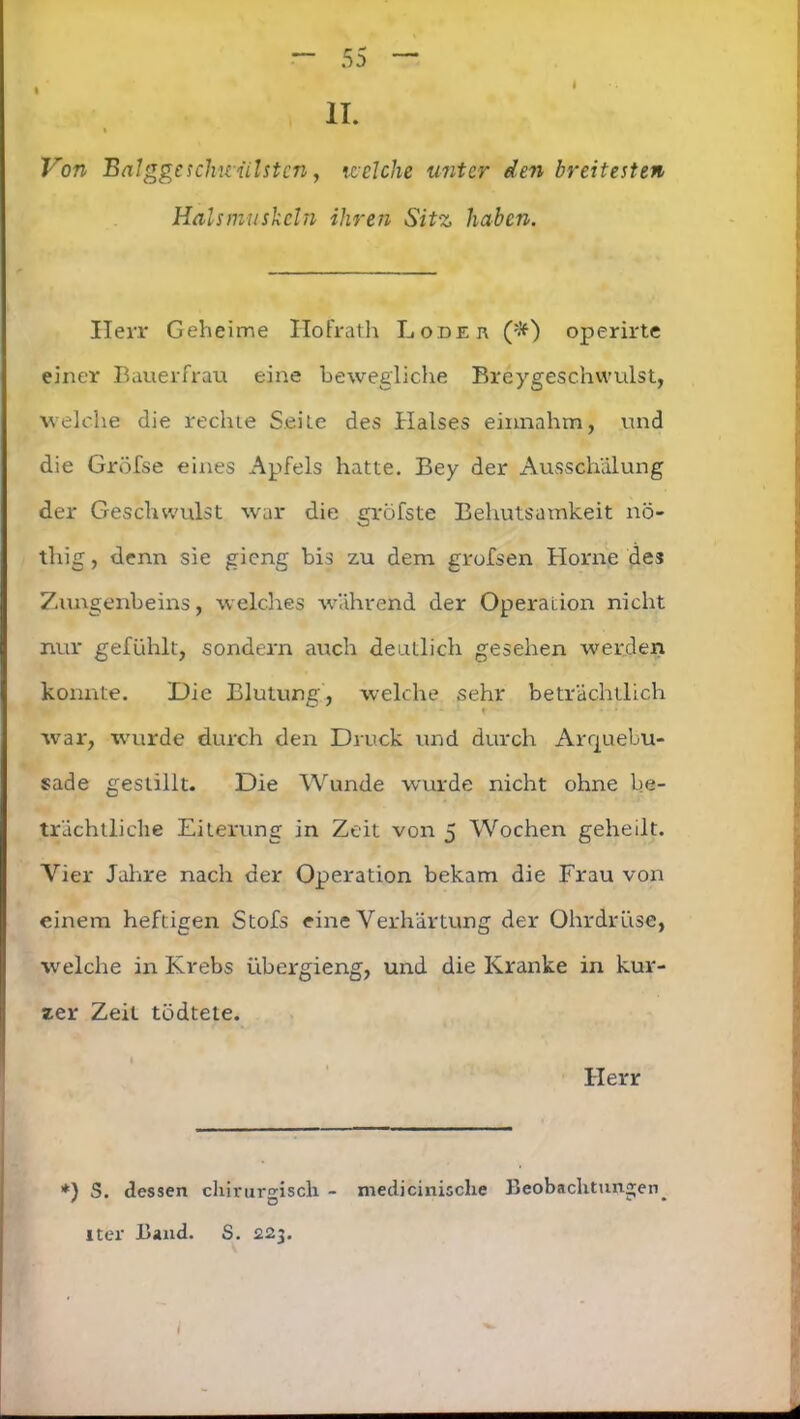 • * II. Von Balggc schwülsten, welche unter den breitesten Halsmuskeln ihren Sitz haben. Herr Geheime ITofrath L o:de n (#) operirte einer Bauerfrau eine bewegliche Breygeschwulst, welche die rechte Seile des Halses einnahm, und die Gröfse eines Apfels hatte. Bey der Ausschälung der Geschwulst war die gröfste Behutsamkeit nö- thig, denn sie gieng bis zu dem grofsen Horne des Zungenbeins, welches wrährend der Operation nicht nur gefühlt, sondern auch deutlich gesehen werden konnte. Die Blutung, welche sehr beträchtlich war, wurde durch den Druck und durch Arrjuebu- sade gestillt. Die Wunde wurde nicht ohne be- trächtliche Eiterung in Zeit von 5 Wochen geheilt. Vier Jahre nach der Operation bekam die Frau von einem heftigen Stofs eine Verhärtung der Ohrdrüse, welche in Krebs übergieng, und die Kranke in kur- zer Zeit tödtete. Herr *) S. dessen chirurgisch - medicinische Beobachtungen ' o c • iter Band. S. 223.