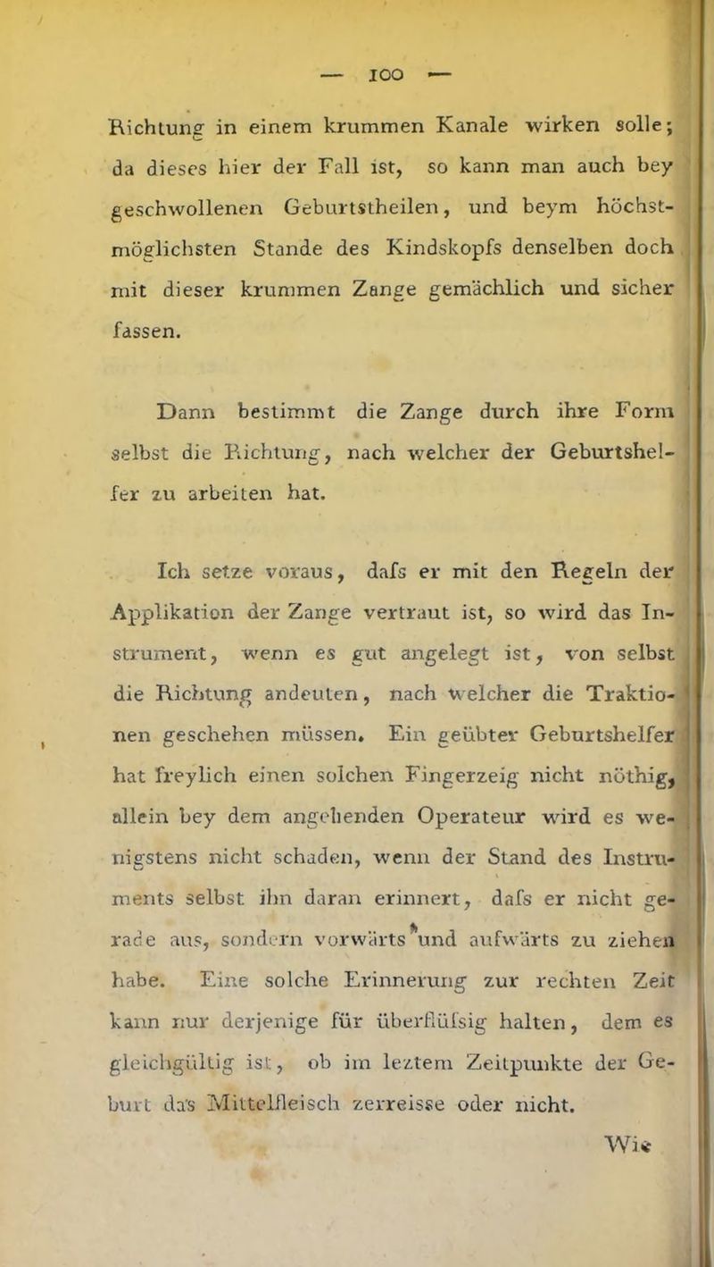 IOO — , Richtung in einem krummen Kanäle wirken solle; c da dieses liier der Fall ist, so kann man auch bey geschwollenen Geburtstheilen, und beym höchst- möglichsten Stande des Kindskopfs denselben doch mit dieser krummen Zange gemächlich und sicher fassen. Dann bestimmt die Zange durch ihre Form selbst die Richtung, nach welcher der Geburtshel- fer zu arbeiten hat. Ich setze voraus, dafs er mit den Regeln der Applikation der Zange vertraut ist, so wird das In- strument , wenn es gut angelegt ist, von selbst die Richtung andeuten, nach welcher die Traktio- nen geschehen müssen. Ein geübter Geburtshelfer hat freylich einen solchen Fingerzeig nicht nöthig, allein bey dem angehenden Operateur wird es we- nigstens nicht schaden, wenn der Stand des Instru- ments selbst ihn daran erinnert, dafs er nicht ge- rade aus, sondern vorwärts *und aufwärts zu ziehen habe. Eine solche Erinnerung zur rechten Zeit kann nur derjenige für überßüfsig halten, dem es gleichgültig ist, ob im leztem Zeitpunkte der Ge- burt da's Mittelfleisch zerreisse oder nicht. Wi*