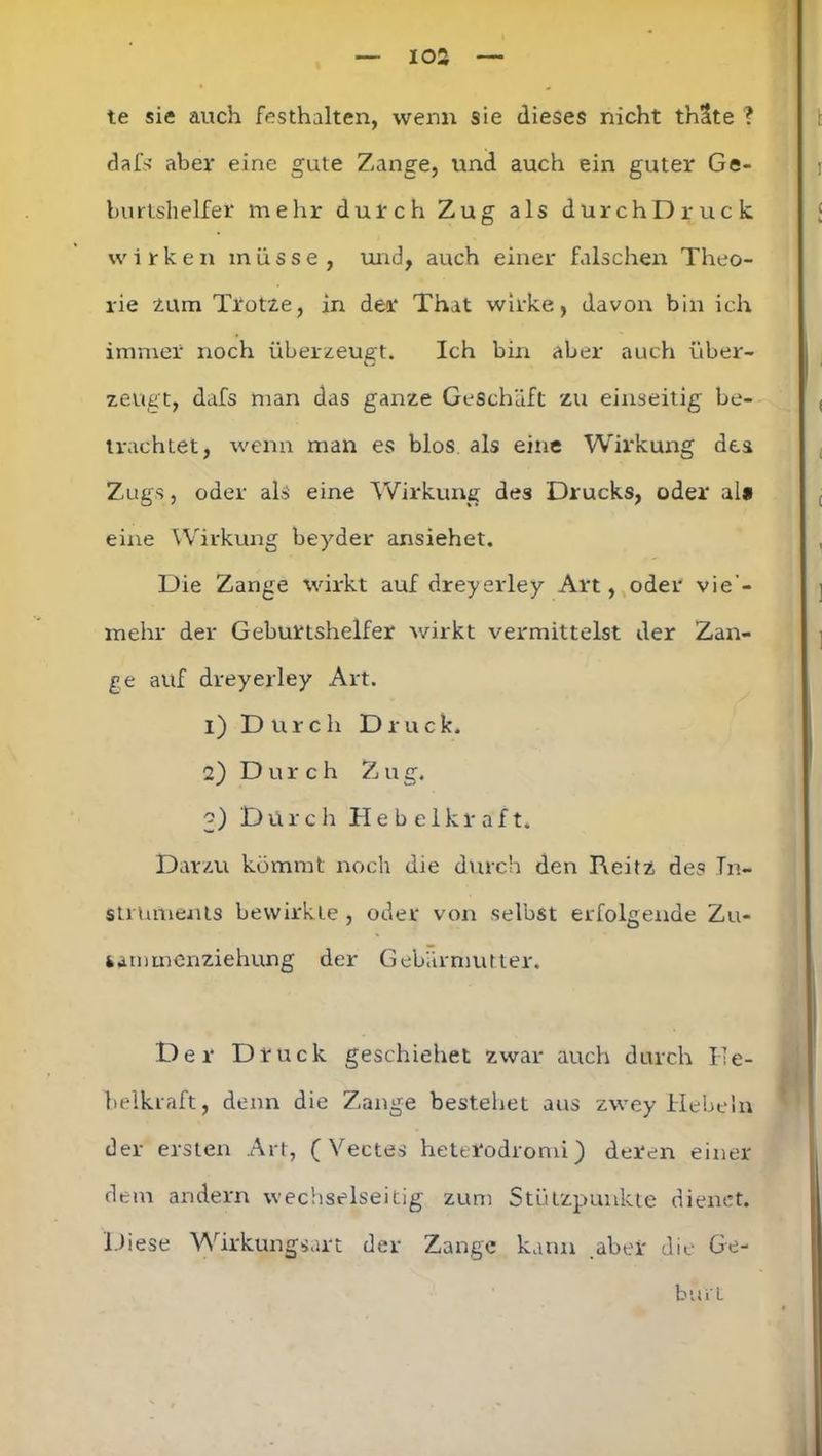te sie auch festhalten, wenn sie dieses nicht thSte ? dafs aber eine gute Zange, und auch ein guter Ge- burtshelfer mehr durch Zug als durchDruck wirken müsse, und, auch einer falschen Theo- rie tum Trotze, in der That wirke, davon bin ich immer noch überzeugt. Ich bin aber auch über- zeugt, dafs man das ganze Geschäft zu einseitig be- trachtet, wenn man es blos als eine Wirkung des Zugs, oder als eine Wirkung des Drucks, oder al» eine Wirkung beyder ansiehet. Die Zange wirkt auf dreyerley Art, oder vie - mehr der Geburtshelfer wirkt vermittelst der Zan- ge auf dreyerley Art. 1) Durch Druck. 2) Durch Zug. 3) Durch Hebelkraft. Darzu kömmt noch die durch den Reitz des In- struments bewirkte , oder von selbst erfolgende Zu- kammenziehung der Gebärmutter. Der Druck geschiehet zwar auch durch He- belkraft, denn die Zange bestehet aus zwey Hebeln der ersten Art, ( Vectes heterodromi) deren einer dem andern wechselseitig zum Stützpunkte dienet. Diese Wirkungsart der Zange kann aber die Ge- burt
