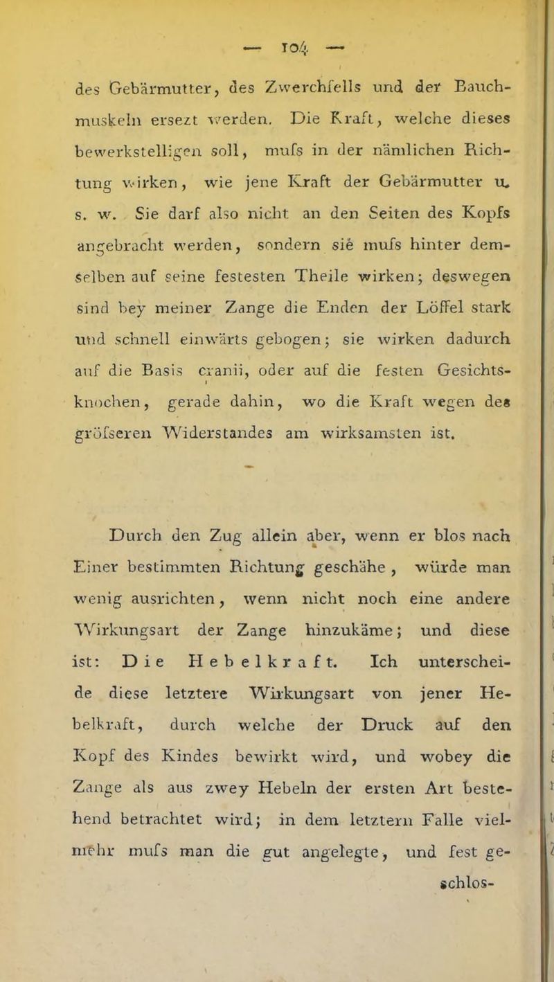 des Gebärmutter, des Zwerchfells und der Bauch- muskeln ersezt werden. Die Kraft, welche dieses bewerkstelligen soll, mufs in der nämlichen Rich- tung wirken, wie jene Kraft der Gebärmutter tu s. w. Sie darf also nicht an den Seiten des Kopfs angebracht werden, sondern sie mufs hinter dem- selben auf seine festesten Theile wirken; deswegen sind bey meiner Zange die Enden der Löffel stark und schnell einwärts gebogen; sie wirken dadurch auf die Basis cranii, oder auf die festen Gesichts- i knochen, gerade dahin, wo die Kraft wegen de« gröfseren Widerstandes am wirksamsten ist. Durch den Zug allein aber, wenn er blos nach Einer bestimmten Richtung geschähe , würde man wenig ausrichten, wenn nicht noch eine andere Wirkungsart der Zange hinzukäme; und diese ist: Die Hebelkraft. Ich unterschei- de diese letztere Wirkungsart von jener He- belkraft, durch welche der Druck auf den Kopf des Kindes bewirkt wird, und wobey die Zange als aus zwey Hebeln der ersten Art beste- hend betrachtet wird; in dem letztem Falle viel- mehr mufs man die gut angelegte, und fest ge- schlos-