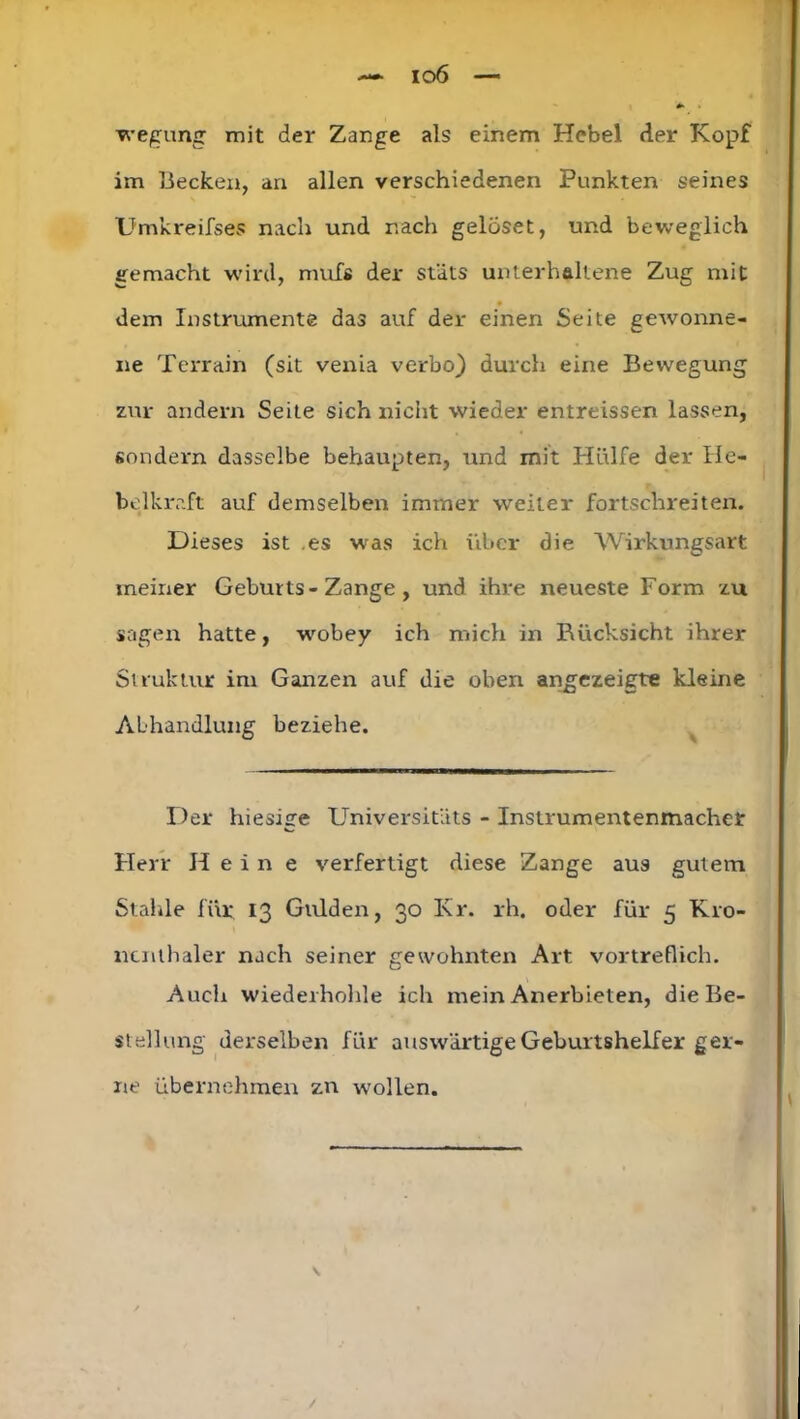 i o6 wegung mit der Zange als einem Hebel der Kopf im Hecken, an allen verschiedenen Punkten seines Umkreifses nach und nach gelöset, und beweglich gemacht wird, mufß der stäts unterhaltene Zug mit dem Instrumente das auf der einen Seite gewonne- ne Terrain (sit venia verbo) durch eine Bewegung zur andern Seite sich nicht wieder entreissen lassen, sondern dasselbe behaupten, und mit Hülfe der Ile- belkraft auf demselben immer weiter fortschreiten. Dieses ist es was ich über die Wirkungsart meiner Geburts-Zange , und ihre neueste Form zu sagen hatte, wobey ich mich in Rücksicht ihrer Struktur im Ganzen auf die oben angezeigte kleine Abhandlung beziehe. Der hiesisre Universitlits - Instrumentenmacher Herr Hein e verfertigt diese Zange aus gutem Stabile für 13 Gulden, 30 I\r. rh. oder für 5 K10- ncnthaler nach seiner gewohnten Art vortreflich. Auch wiederhohle ich mein Anerbieten, die Be- stellung derselben für auswärtige Geburtshelfer ger- ne übernehmen zn wollen.