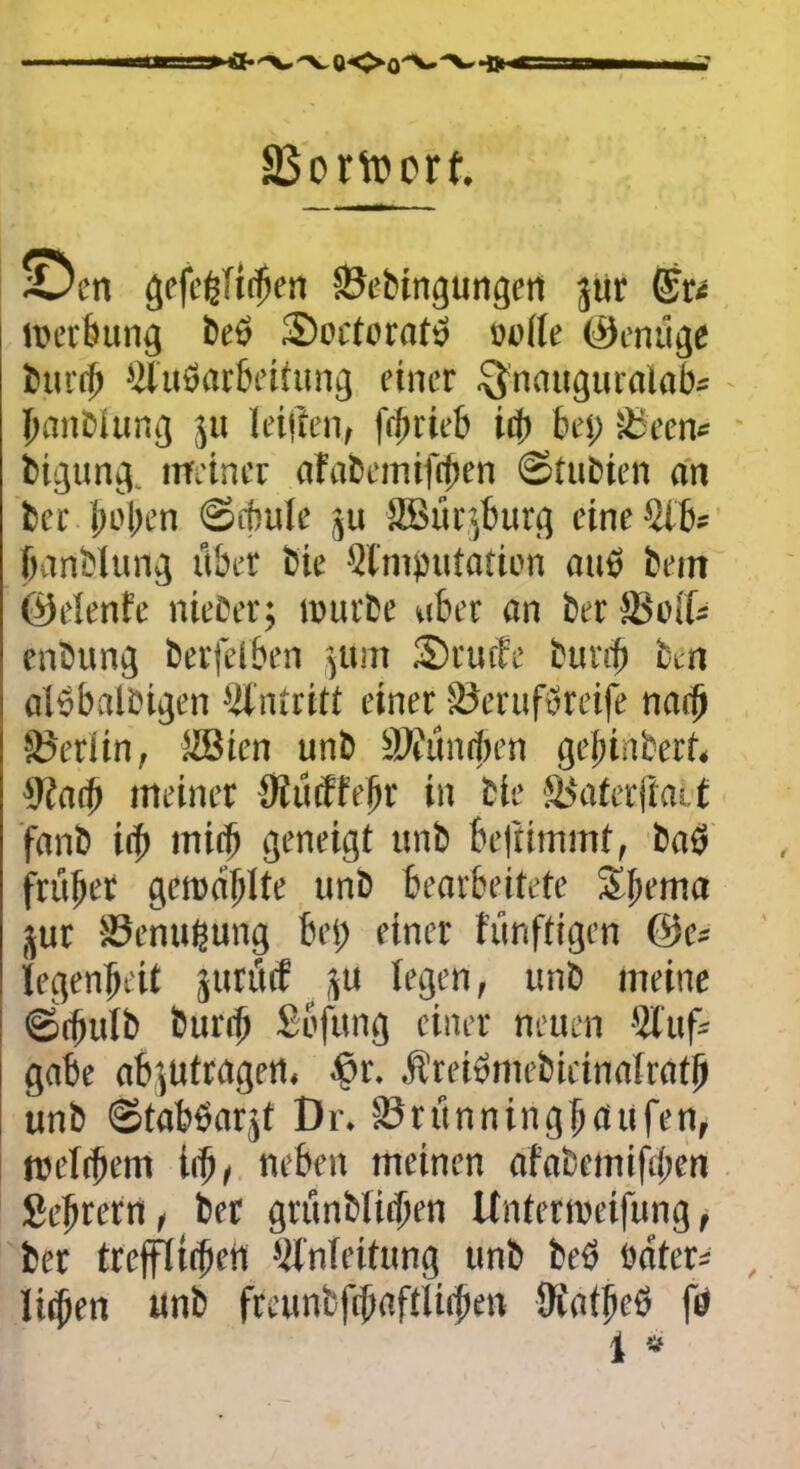 äSortoorf. ©tn gefegTit^en SJebingungen jtir ©r< Werbung beö SWetoraf» Dutte ©einige btinfi Eluöarbeitung einer $nauguralab* banblung ju (eitlen, frbrieb id> bei; Sleem bigung. meiner afabemifcfoen ©tubien an her buben (Sebule ju !i8ür>burg eine Elb* banblung über Cie Elnijnitation aus beut ©elenfe nteber; würbe aber an ber äu'ib enbung berfelben 511m Srutfe bur$ fctn alsbalbigen Antritt einer vöerufwreife narb Berlin, EBien unb äliünrben geftinberf* 9iatb meiner tttücffebr in bie £blaterfiatt fanb ify rniib geneigt unb beliimmt, baö früfter getcdblte unb bearbeitete Sljtrna jur $8enußung bei; einer fünftigen legenbeit jtirütf ju legen, unb meine ©rfiulb burib Sbfung einer neuen 'Auf- gabe ab',Utragert, ©r. Äreiömebieinaitatb unb Staböarjt Dr. E3rünningb<tufen, weitbem iift, neben meinen afabcmifil;en Sebrern, ber grünbiitben Unterwerfung, ber trefilitbeit Einleitung unb beö t'äter- litben unb fteunbftbafttitbm ttfatbcö fo 1 “