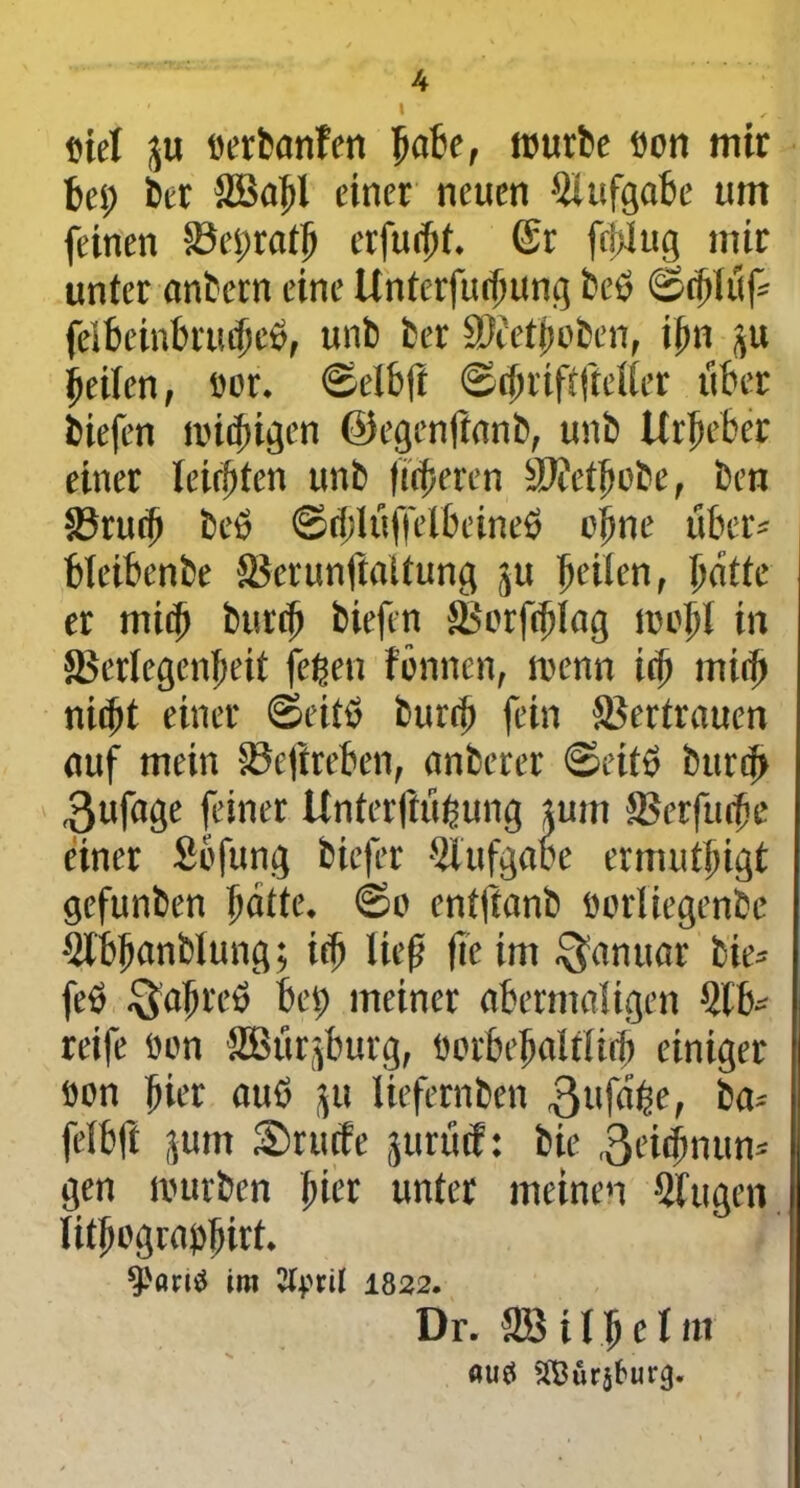 u ' I • eie! ftu «erbanfen Ijafce, mürbe fion mir bet; bet SBaf>l einer neuen Aufgabe um feinen Veijrath erfüllt, ©r fertig mir unter anbern eine Unterfurhung beß felbeinbrucficß, unb ber SKetjmben, ilm ,$u heilen, fior. ©elbft ©chriftftetter über biefen milbigen ©egenftanb, unb Urheber einer leichten unb fixeren V?ethobe, ben Vrurf) beß ©rblüffetbcineß ohne über* bfeibenbe Verunftaitung ju heilen, hatte er mi<h burth biefen Vorfdjlag moj>! in Verlegenheit fejjen fönnen, menn ich miih nicht einer ©eitß bureft fein Vertrauen auf mein Veftreben, anberer ©eitß burcf> ,3ufage feiner Unterftübung tum Verfuge einer Sbfung biefer Aufgabe ermuthigt gefunben hatte, ©o enffianb oorliegenbe 5lbhanblung; ich lief fle im Januar bie* feß $ahreß bet) meiner abermaligen 5tb* reife fion SBürjburg, fiorbehalflich einiger fion hier auß flu liefernben 3ufahe, ba-- fefbft jum Srucfe §urüä: bie ^eiefnutn* gen mürben hier unter meinen Sfugeti lithografihirt. Spöritf im 1822. Dr. SS i I h e! m öu0 SBürjf'urtj.