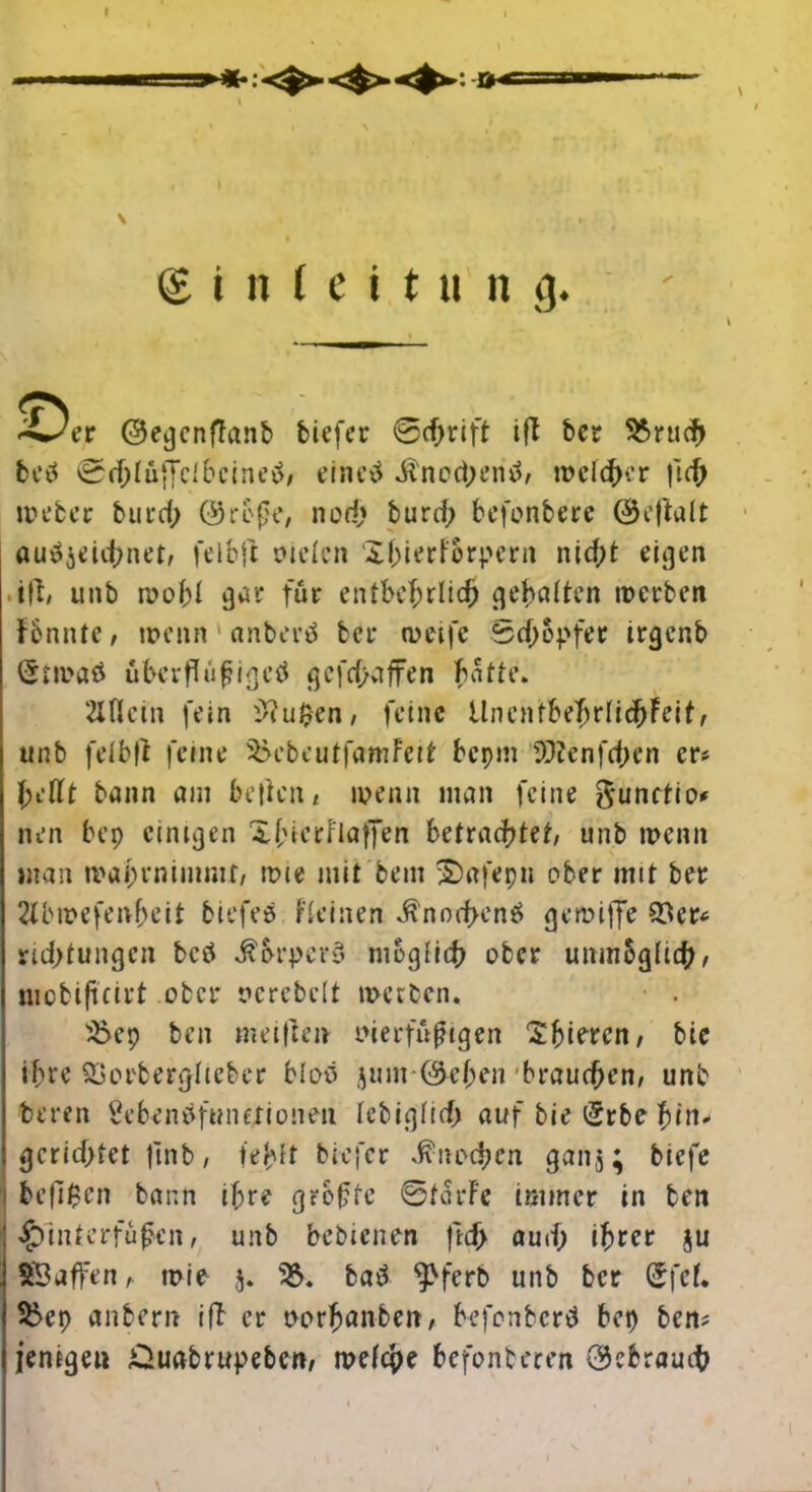 üh«= (£ i n ( e i t a n fl. 4^er Oeijcnffanb tiefer @cfjrift ift tcr 5örucf> betf 0d;lü;Tclbeineo, eine# Knochen#, meiner ft cf) Weber tut cf) ©refje, nod» burd; befonberc ©cftalt au#äeid)net, feibft sielen Xf;ierforpent nicht eigen ift, unb roof;! gar für entbehrlich gehalten werben fbnnte, wenn 1 «nber# ber weife Schöpfer irger.b (5twa# üherflüf?igetf gefd>affen hatte. Mein fein 9?u0en, feine üncntbeffrlichFeit, unb feibft feine 9>cbcutfamFeit bepm 5P?enfcf>en er? hellt bann am betten« wenn man feine ftunftio nen bep einigen Xfierflaffen betrachtet, unb wenn man wai;rnimmr, wie mit bem Safepu ober mit ber 2tbwefenf>eit tiefe# r lei nen Knochen# gemiffe 93 er? nd>tungcn betf $orpery möglich ober unmöglich« uiobiftcirt ober serebelt werben* • . 95ep ben melften sierfüfigen Spieren, bic ihre Qjorbergltcber blöd jum ©efjen brauchen, unb beren Sebendfunerioneti Icbiglid; auf bie i5rbe htt1- gerichtet fmb, fehlt tiefer Knochen gan$; tiefe be(i$en bann if;re greffe ©tarFe immer in ben £inferfüfen, unb bebienen ftef) aud; ihrer $u SB affen, wie $. 95. bad ^>ferb unb ber (Jfcf* 95ep antern ift er sorhanben, befonberd bep ben? jenigen £luabrupebcn, welche befonteren ©ebraud)