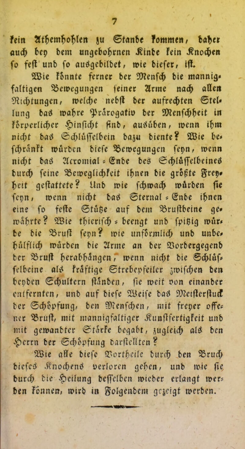 fern 3(tftemfjo$(en ju ©tanbe fommen» habet auch 6ep bent ungebohrnen $inbe Fein Knochen fo fefFttnb fo auägcbilbet, wie biefer, ifF. 2Bie Fonnte ferner ber DFenfch bie mannig» faltigen Bewegungen feiner Ernte nach affen Dichtungen/ welche nebfF ber aufrechten ©teh lung baä wahre ^'rarogatio ber 9Kenf<hheit in Forderlicher £>inficht ftnb, autfüben, wenn ihm nicht batf 0d>Iü|Jdbein baju biente? SÖ3ie be* fchranFt würben biefe Bewegungen fepn, wenn nicht baä Ecromial * (5nbe beö ©chlüffelbeineä burch feine BeweglichFeit ihnen bie grofjte §rep* hett gcfFattete? Unb wie fchwach würben fic fcpn, wenn nicht batf ©ternal * (5nbe ihnen eine fo fefte ©tü$e auf beut Bruftbeine ge» wahrte? 2Bie thicrifch * beengt unb fpi0ig wür# fce bie BrufF fepn? wie unfBrjnIid> unb unbe» hiUfhch würben bie Ernte an ber Borbergegenb ber BrufF h^rabhüngenT wenn nicht bie ©chlüf* felbcine al£ fraftige ©trehepfeilcr -wifchen ben hepben ©chultcrn fFanben, fte weit non einanber entfernten» unb auf biefe BJeife batf üDetfFcrfFucf ber Schöpfung, ben SDenfchen, mit freper offe? ner BrufF, mit mannigfaltiger $unfFfertigFeit unb mit gewanbter ©tarFe begabt, jugletch alä ben £>crrn ber ©chopfung barflelFten ? B>ie affe biefe Bortheifc burch ben Bruch bicfcü .ftnochenü verloren geben, unb wie fie, burch bie Reifung beffelben wicber erlangt wer; ben Fennen, wirb in goFgenbem gezeigt werben. #