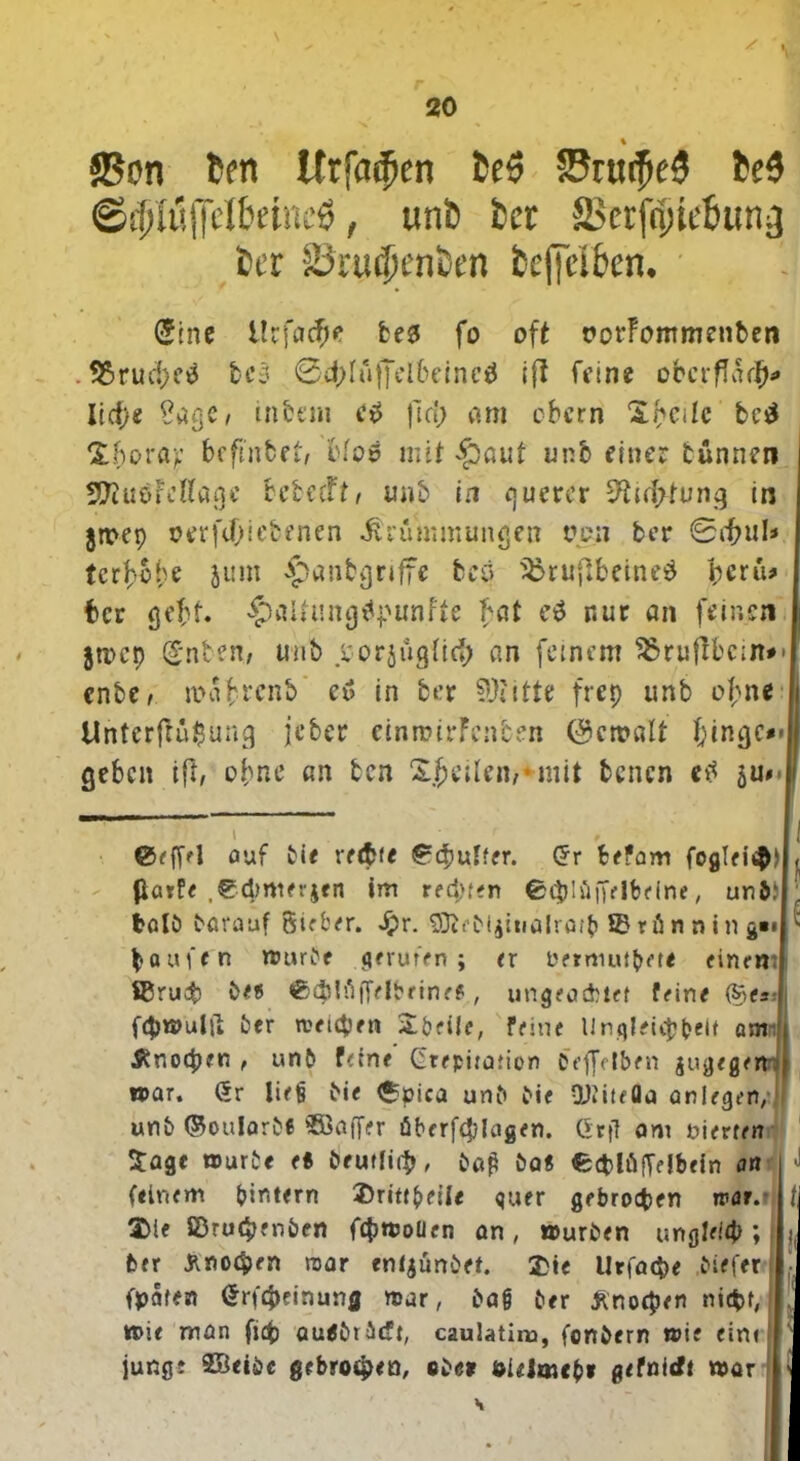 / 20 __ % ©on fcen Urjadjen fceö SJruifteS te$ ©fpIüjTdtoneÖ, uni) tcr SSctfnjieBun^ Per 85ni$enten fccpbcn. (Sinc lU\ad)t be3 fo oft rorFommenben . SJ5rud>c^ fcc3 @4>Iuffel6einc$ iff feine obcrf7a($« lieb« Sage, inbeni c$ fld> am obern Spcilc be$ ‘Zhova? befinbet, bfoö mit §aut unb einer tünnen SRuäFcHagc bebefft, unb in querer 9?id>tung in jmep oerftOie&enen Krümmungen ven ber 0ff?ul* terf-ebe jum ^anbgriffe bcö ^ru|lbeined peru* ber gebt $alfting$punfte bat eä nur an feinen jtpep (£nben, unb vorjugiief; an feinem SSruflbcm*' enbe/ roafcrcnb cu in ber ?0?itte frep unb of;ne Untcrfrü$uug jeber cinroirFcnben ©ctralt f;ingc#»l geben ift, ebne an ben Steilen/ mit benen etf ju** \ f ©efl>l auf ti< rechte ©cpulter. Gr befam fogTei$) fiaefe ,©<hrtter$en im regten ©thlüffelbeine, un&: halb barauf Sicher. Jpr. $ftebl$itialratb © rün n in g« Raufen mürbe gerufen; er Detmutbet* einem SCruab b<® ©(hhliTelbeineP, ungeachtet feine (S>es- f<hmultt ber weichen Ubeile, feine Ungleichheit am- £no<hen , unb feine' Gtepitation OeflVlben jugegertt mar. Gr iiejj bie 6öica unb bie QJiiteQa aniegen,:) unb ©oularbc Söaffer öberfcplagen. Gef? am nierren Sage mürbe es beutlirb, ba£ bas ©cblüffelbein an (einem intern Urittbeile quer gebrochen war.* Ule £Dru(b?nben fcpmolien an, mürben ungleich; fcer Knochen raar entjünbet. Ute Utfacpe biefer fpaten Grfcpeinunfl mar, baö ber Änorpen nicht, mie man fiep audbrbtft, caulatim, fonbern mie eint., junge SBeibc gebroden, «be» öielmebi gefnieft mar l\
