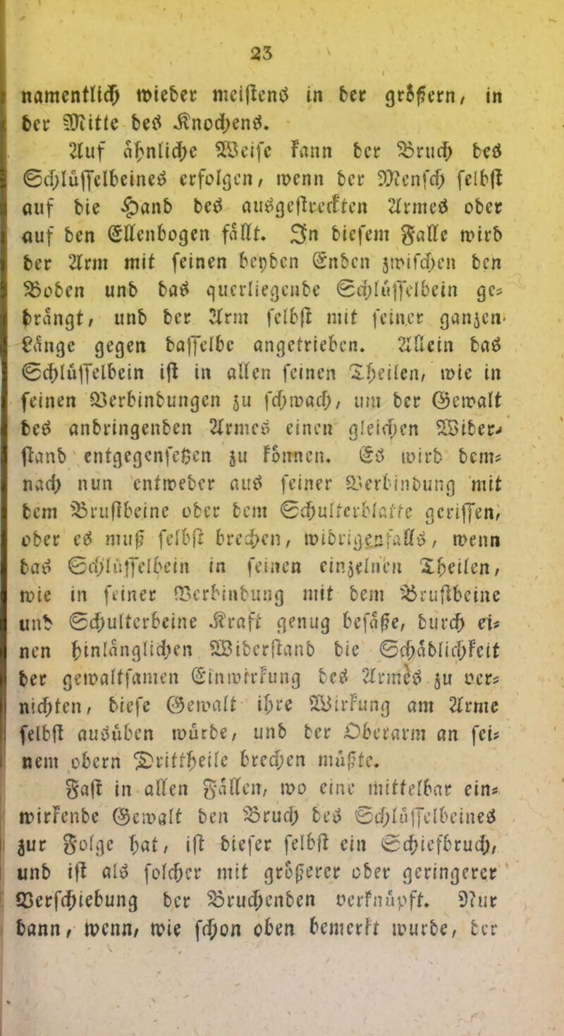 namentlich tt>tebet* ntcifientf in ber gr5f?ern, in bet* iOiitte betf $nod;entf. Huf a^nlicf>e SBeife Fann fccr $3rud> beä ©d)lüf[clbeine3 erfolgen/ wenn ber SWenfd) felbft auf bie £)anb betf auägcftrccftcn Hrmeä ober auf ben (Sllcnbogen fallt. 3n biefern 0aKc wirb ber Hrm mit feinen bepben (£nbcn jwifd>en ben Stoben unb ba£ qucrliegenbe @q?Iu|Te!bein ge* brangt, unb ber Hrm felbfi mit feiner ganzem £Angc gegen baffelbc angetrieben. 2ldein ba£ ©cbluffelbein ift in alten feinen feilen, wie in feinen $3erbinbungcn 511 fcf;wacf;, um ber ©ewatt bc# anbringenben HrmeA einen gleiten 28iber-< ftanb enfgegenfefcen 511 Formen. wirb bem* nach nun entweber autf feiner QSerfcinbung mit bem Struftbeine ober bent ©cbultcrbtatfe gcriffen, ober cö nurf? fefbfr breiten, wibrigpfaEfö, wenn bao ©cffhVffelbein in feinen einzelnen Zweiten, wie in feiner QSerbiubung mit bem $$rufibeine unb ©(f)ulterbeine $raft genug bcfaf?e, burdj eu nen hinlänglichen SBiberftanb bie ©c^abIidj>Fctt ber gewaltfamen (SinmitFung lc$ HrmJtf ju ocr* nidjten, tiefe ©ewalt ihre S&irFung am Hrme felbft anduben würbe, unb ber Oberarm an fei? nem obern 2)rittheile brecf;cn mußte. Baft in allen Baden, wo eine mittelbar ein* rcdrFenfce ©ewalt ben 35rud; betf ©djluffclbeineä $ur Böige bat, ift biefer felbft ein ©cbiefbru#, unb ift «1$ fcldjcr mit größerer ober geringerer S3erfd)iebung ber Sörucbenben oerfnupft. 9?ur bann, wenn, wie fetjon oben bemerh würbe, ber
