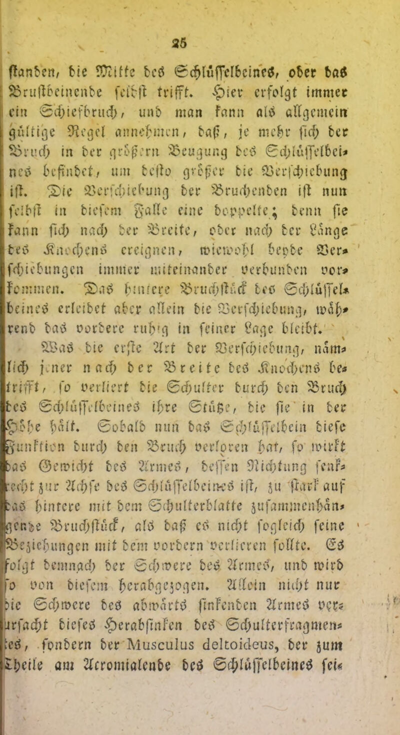 {fanden, bie SDiitfc bcö ©cfdüfFclbcinetf, ober bö$ 23riiffbeinenbe fcibff trifft* £>ier erfolgt immer ein 0d;iefbrud;, unb mon fann alb «ffgemein gültige 9fcgcl annebmen, baf, je mehr fiel; fccr 23rucf; in ber großem Beugung fccö 0d;Iuffel6ci# neb beftnbef, um beffo großer bie 23erfd;icbung iff. 2>ie 23erfcf>iebung ber 23rud;enben ifl nun fei b ff in biefem gaße eine hoppelte; benn fie Faun ful) nad; ber Breite, ober nad; ber 2ange teü üncd;enü ereignen, mieroofl bepbe 23er* fdjiebungen immer nuteinanber uerbunben ocr# fenimen. 2>a£ innere 23rud;ffü<f teo 0d;luffel* beincä crleibet aber allein bie 23crfd;iebung, mal;# renb batf oorberc rufvg in feiner Sage bleibt. 2£a$ bie erffe 21 rt ber 23erfa)icbung, nam# lief; jener na cf; ber 23 reite betf dlnod;cn£ be<* trifft, fo verliert bie ©djulfer turcf; ben 23rud; bee> ©cOlüffefbeineS if)tc 0tii$e, bie fle in ber 5>bbe t;ait. 0obalb nun ba$ 0d;füffelbein tiefe JunFficn burd; ben 23rudj oerloren baf, fo nnrf't <23orrtd;t beü 21rmetf, beffen 9fid;fung fenr* redjt jur 2lrf;fe bc6 0d;lüffdbei!H’ö iff, ju frarf auf taä binfere mit bem ©d;ulterblatte jufammen-fcan# ger.be 23rud;ffücf, afd baf? etf ntd;t fogleid; feine Schiebungen mit be’m oorbern verlieren füllte. (53 :olgt bemngd; ber 0d;mere beü 2frmctf, unb wirb o non biefem ^crabgejogen. 2XCfein nid;t nur bie 0d;n>cre bcö abmartö fmfenben 2lrme3 opr* ur\ad)t biefetf $crabfmFen be3 0d;ulterfragmen* te3, fonbern ber Musculus dekoideus, ber 5um Steile am 2lcromialenbe be3 0cblüj]clbcine3 fei«