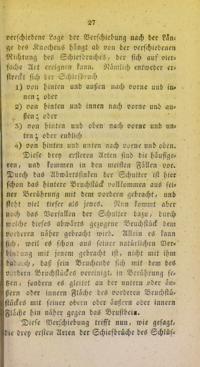 / *7 • rerfcbiebene £agc bet 93etfcfjicbung nach bet Pan* g,e betf itnod)entf T;angt ab oon bet oerf<t>iebenen 9?idjtung beä 0d;iefbrud>e3, bet fid; auf wer* fad;e 2lrt ereignen Fann. iftamlicb entmeber er* flreeft fid; bet 0cf;iefbrut^ 1) uo» hinten unb aufen nad; oorne unb in^> * nen; übet 2) t*on hinten unb innen nad; oornc unb au* fen* ebet 5) nun hinten unb oben narb oorne unb un* ten; obet enblicb 4) non hinten unb unten nach oorne unb oben. ®iefe brep etfteren 2lrten ftnb bie häufige* ren, unb Fommen in ben meiden galten oor. £dttd; baö 2lbn?attöftjiFen bet 0d;ufter iß fyiet fcfron baS ftinterc 3?rucbdü<f oodfommen auü fei* net Soerübrung mit bem oorbern gebracht, unb ftcfrt viel tiefet aid jenetf. ü?i:n Fommt abet nod; batf 33orfalben bet 0d)ulta baju, burch treld;e biefeö abmartö gejodene 33rud;fhcnt’ bem »orteten nabet f^e6tad>t mitb. 2tdein eü Fann fid), weil c£ fd;on auö feinet natürlichen Q3er*' tinbung mit jenem gcbrad;t ifl, nid;t mit ihm babviaf) , baf fein 33rud;enbc fid) mit bem beä üjrbetn 35rud)düCAeü oercinigt, in 3$crubrung fe* $en, fonbern etf gleitet an bet untetn obet au* fern obet innetn $lad;e bci> oorberen 33rud;fFü* flücfeö mit feinet obetn obet auferri ober innent glatte bin nabet gegen batf 33tuftbeii. 2>iefe 93crfd;tebung trifft nun, toie gefagf, bie brep erften 2lrten bet 0cbicfbrücbe betf 0<hlüf*