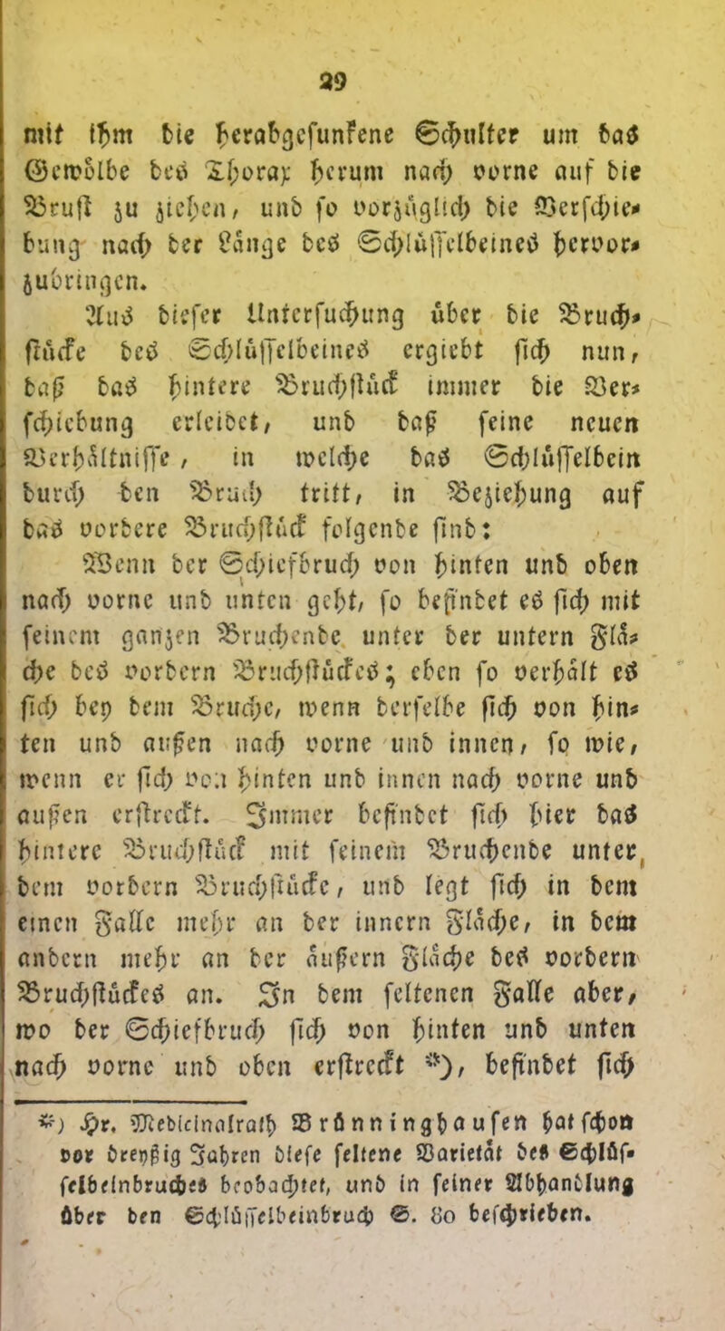 mit IJjrn bie ^eröbgcfunFene Schulter um ba$ ©emblbe betf &f;ora): herum nad; oorne auf bie 35ruft ju jichcn, unb fo t>or$i\glicb bie ^Gcr bung nad; ber Üaitge beö 0d;lüffclheinetf ^cruor« jubringcn. 2lu$ biefer Unferfucbung über bie 33rucb* ftiufe betf ©cblujTelbeineä ergiebt fl# nun, baß ba3 Hintere 35rucbftucf immer bie £3er* febiebung erleibet, unb baß feine neuert &krbältniffe, in tt>clci>e batf ©d;luffelbeirt burd; ben 35 t ad; tritt, in 33ejiehung auf baä oorbere 33rud;flucf folgenbe fmb: SSemt ber 0jd;icfbrud; t»on hinten unb oben nad; oornc unb unten gebt, fo befnbet eö fid; mit feinem ganzen 35rud;enbe unter ber untern d)c betf uorbern 3$rud;{]ucfal; eben fo oerbalt etf ftd; bep bem 33rud)C, menn berfelbe ft# oon hin* ten unb außen narb oorne unb innen, fo n?ie, wenn er fid; oo;i hinten unb innen nad) oorne unb außen erftreeft. Smmer bcfi'nbct ftd> Ina baä hintere 3$rud;ftüd mit feinem 33ru#cttbe unter bem oorbern 35rud;ftucfc, unb legt fid; in bem einen gadc mehr an ber innern $I«#e, in bem anbetn mehr an ber äußern $la#r betf ootbern 35rud;ftucfctf an. Sn bem feltcnen galfe aber, mo ber 0#iefbru# |leb J?on hinten unb unten nach uorne unb oben erftreeft beftnbet ftd; &) J£)r, SRebicinalra# 95 rä n n i ngb a u fett &atf4)on cor örengig 3at)ren tiefe feltene SDarietat £*efi ©4)1 fif* fclbeinbruc&eö beobachtet, uni> in feiner SHbbantlung über ben ©4dü|Klbeinbru4> ©. 8o betrieben.