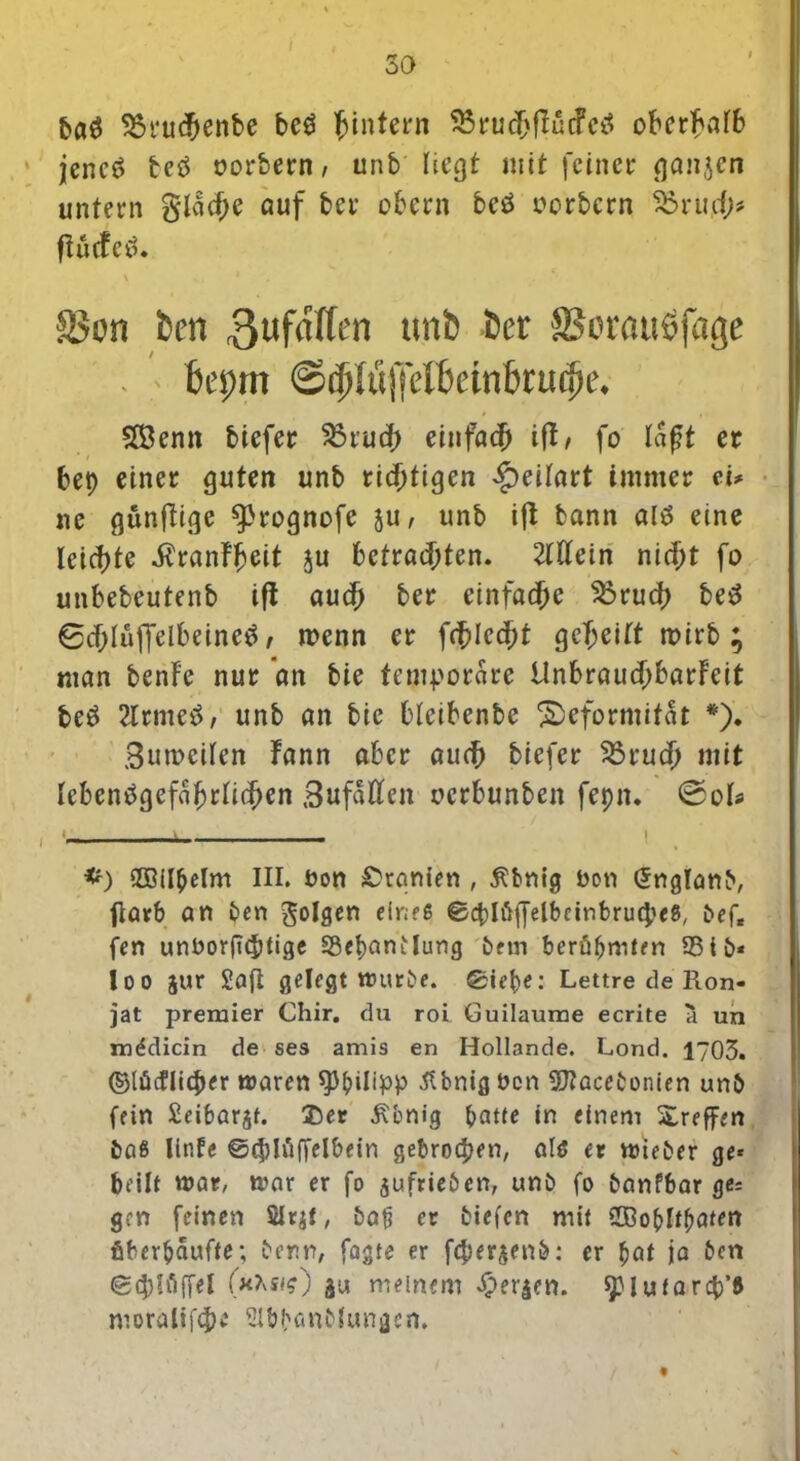 9$ruc&en&e beö hintern ^t*ucf>flucfc^ oberhalb jencö fceö oorfcern, unb liegt mit feinet* ganten untern g*lad;e auf bet* obern beö Berbern 33rud;? ftucfcö. x 1 ► Son ten 3ufa((en unb Cer SSorauöfage . bepm @ri)!u]TfI['dnbrurf)t'. 2ßenn tiefer 55tud> einfad) tft, fo laßt et bet) einer guten unb ridjtigen £>eilart immer et* ne günftige ^rognofe ju / unb ifi bann al$ eine leichte $ranfheit ju betrauten. Mein nid;t fo unbebeutenb ifi aud; ber einfache S3rud> be$ 6djlüffelbeine$ / menn er fd)Icd)t gereift mirb ; man benFe nur an bie temporäre UnbraudjbarFeit be£ 2lrme3, unb an btc bleibenbe Deformität *)• 3umeilen Fann aber aud) biefer Sörucjj mit lebensgefährlichen ,3uf5tten oerbunbeit feptt. ©ol* *) SDBilbelnt III. öon Uranien , Äbnig bon önglanb, flarb an ben folgen eines ©cblüffelbctnbrucpeS, bef« fen unborftebtige SSepantlung bem berühmten 33 tb* loo Jur Saft gelegt würbe. Siebe: Lettre de Ron- jat premier Chir. du roi Guilaume ecrite a un mddicin de ses amis en Hollande. Lond. 1703. ©lüiflicper waren Philipp .ft bnig ben 5Jlacebonien unb fein Seibarst. Der .ftbnig batte in einem Xreffen baS linfe ©(ph'iffelbein gebrochen, als er wieber ge« beilt war, war er fo sufrieben, unb fo banfbar ge= gen feinen 5Ir$t, bat3 er biefen mit Sffioblfhaten überhäufte; benn, fagte er fcper^enb: er bat ja ben ©tröffe! gut meinem bergen. spiufarcp’S moralif#* Slbbanblungen.