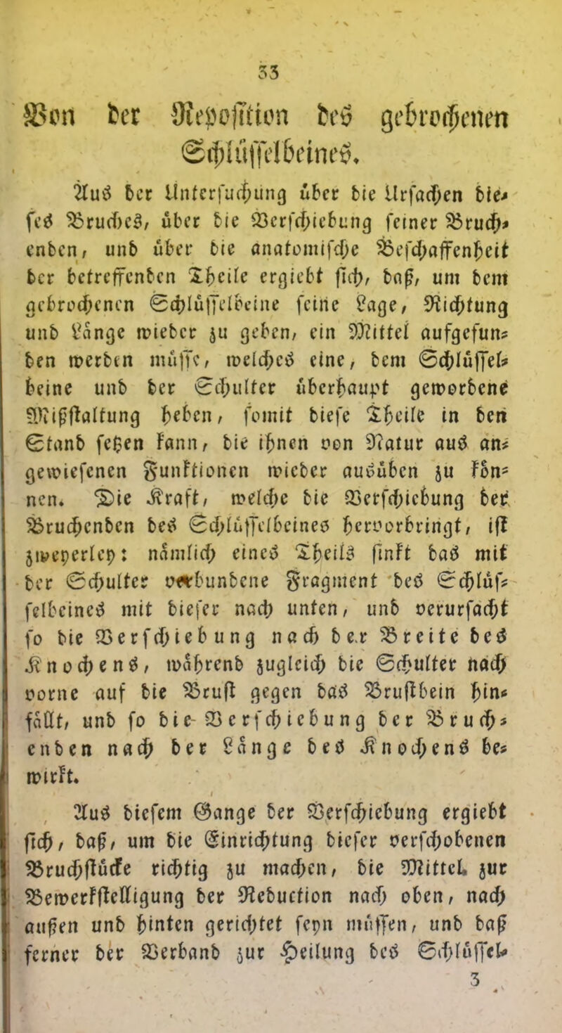 SScn fcer 9ieöo]T»ton h'y gebrodenen @diuffel6etneö» i 2luö 6er Ünterfucfjung über bie Urfacf;en bie? fe* S3rude3, über bie föerfdiebung feiner s£rud* enben, unb über bie anatomifde &efd«ffenfjeit ber betreffenben Steile ergebt fid), bof?, um bem gebrodenen 0dIu|TeIbeine feine Sage, 9iidtung unb Sange wieber $u geben, ein Mittel aufgefun? ben werben muffe, weldctf eine, bem ©dluffek beine unb ber ©cfrultcr ubcrfjau.pt geworbene Sttißftalfung heben, fomit biefe &he’ile in beri ©tanb fc$en Fann, bie ihnen oon Ütalur autf an? gewiefenen §unFtionen wieber auelübcn ju Fon- nen* ‘Süe ^raft, weide bie Q3erf(f)icbung bet ^rudenben be^ ©d^tT^bcineö fjeroorbringt, ift jiveperlep: namlid eine» £fjeite finFt baä mit ber ©dultcr oeubunbene Fragment bed ©dtäf? fclbeineä mit biefer nad unten, unb oerurfadt fo bie Söerfdi^bung nad b e.r Breite be$ i^nod^u^' wafjrenb juglcid bie ©dulter nad oorne auf bie $3ruft gegen bö£^ 33ruflbein 1)in* fallt, unb fo bie- 33 er fdicb ung ber s£rud* enben nad ber Sange betf $nod*nä be? wirfr. i 21u$ btefem ©ange ber £3erfdicbung ergiebt ftd, baf?, um bie (Sinridtung biefer oerfdobenen 53rudfFucfe ridtig ju maden, bie Mittel, jur SSewerFfMigung ber 9?cbuction nad oben, nad auf?eit unb hinten geridtet fcpn muffen, unb ba£ : ferner ber SBerbanb $ur Teilung betf ©dlüff*1*