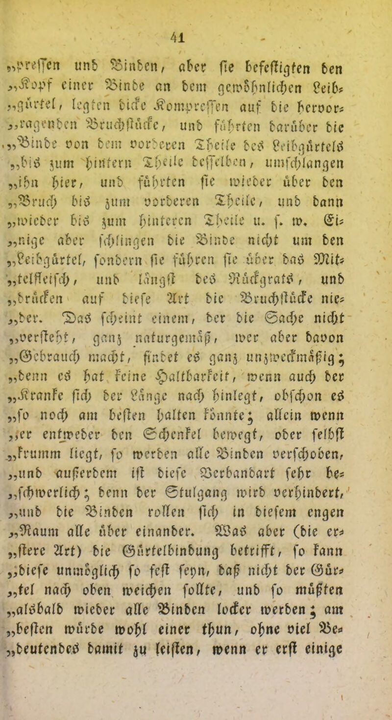 41 / • , ,4'refjen unb hinten, aber fte befeftigfen ben „ßopf einer 35inbe an t>em gemohntichen Seih? „gürtet, legten biefe ÄomprefTen auf bie beroor* „ragen ben s£ r u d; ft üefe, unb führten bar über bie • Weinte non bem oorberen Xb'eite bed Sribgürtctd „bid jum bd^ern Xf;eiie tcffclbcn, umfcf;Iangen „ihn fyierr unb führten fte mieber über ben „SSrud; bid jum »orberen Steile, unb bann „mieber bid §um hinteren ^beile u. f. tu, SU „nige aber fddingen bie SSinbe nicht um ben „Seibgürtct, fonbern fie fuhren fte über bad ffllit* „tetfteifd), unb läng ft bed 9?ü<fgratd, unb „brürfen auf biefe 2trt bie 23ruchftücfe nie^ „ber. ^ad fdjeint einem, ber bie @ad;e nid)t „»erfleht; ganj naturgemäß, mer aber baoon „©ebraud; macht, ftnbct ed gan§ unjmctfmaßig ; „benn cd hat feine «SpattbarFcif, menn aud) ber „Jtranfe ftd; bei* Sange nad) hinlegt, obfdjpn cd „fo nod) am heften galten fonnte; allein menn „er entjreber ben €?<hcnFet bemegt, ober fetbfl „Frumm liegt, fo merben ade hinten oerfdjoben, „unb außerbem tfl tiefe Söcrbanbart (ehr he- „fdfmerttch; benn ber 0tutgang mirb oerfunberf,' „unb bie hinten rotten ftd; in tiefem engen „dtaum alle über einanber. 2Sad aber (bie er* „ftere 2trt) bie ©ürtelbinbung betrifft, fo famt „biefe unmöglich fo fcfl fepn, baß nicht ber ©ür* „tet nach oben meieren fotttc, unb fo müßten „atdbatb mieber ade hinten totfer merben; am „heften mürbe mofjt einer tfjun, ohne oiet $5e* „beutenbed bamit teiften, menn er erfl einige