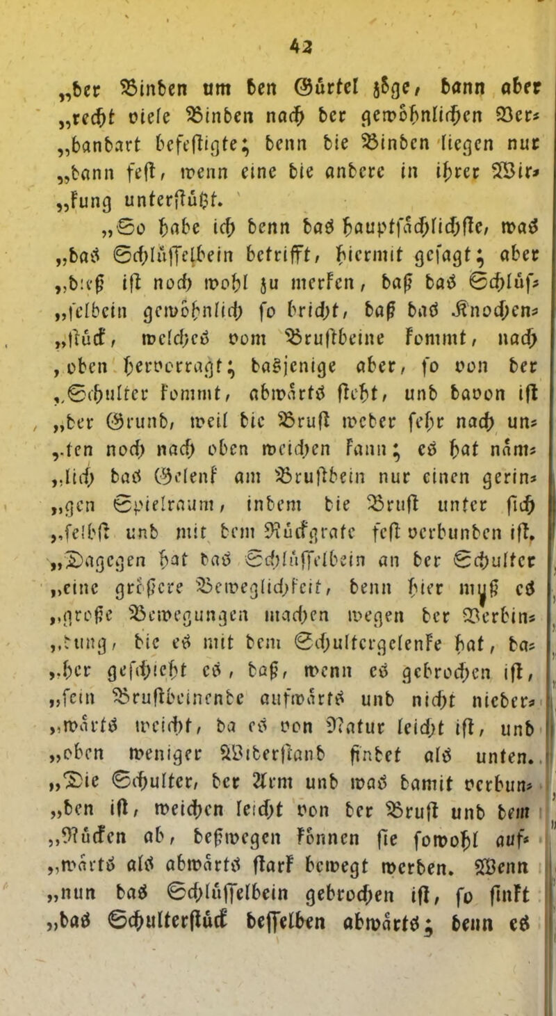 „ber Binben am ben ©urtel jSge / bann aber „red)t c*iefe Binben nach ber gewöhnlichen 33cr=s „banbart befolgte; benn bie Binbcn liegen nur „bann feft, trenn eine bie anbere in ihrer 5£ir* „Fung unterffüfct. „So habe ich benn batJ bauptfadjficbflc, wa$ „batf 0d;lüffctbein betrifft, hiermit gejagt; aber „b:eß ift noef) trobl }u merfen, baß batf Sd)Iufs „fetbein gewöhnlich fo 6ric|>f/ baß baö Knochens „fruef, wetcheo t>om Bruffbeine Fommt, na# , oben berrerragt; ba§jenige aber, fo oon ber „Schulter Fommt, abmartö ffebt, unb baoon ifl „ber 0runb, weit bie Brufl roeber fef;r nach uns „ten noch nad> oben weidjen Faun; es bat nants „lief; baü 0e(enF am Brujlbein nur einen gerin* „gen Spielraum, inbem bie Bruft unter fid) „felbfr unb mit bem SRücfgrate feff oerbunben iff. „dagegen bat baö Scbtnffdbein an ber Schütter „eine größere 35eweglid;feit, benn hier myß cä „große Bewegungen machen wegen ber Serbin* „ttrng, bie et> mit bem Sd;ultcrgctenFe bat, bas „ber gefd)!cf;t es , baß, wenn cö gebroden ift, „fein Bruffbeinenbe aufwärts unb nid;t nicbers „wart# weicht, ba eil oon 9?afut Ieid)t ift, unb „eben weniger Sßiberjtanb ffnbet attf unten* „Xie Schütter, ber 2Frm unb matf bamit rerbuns „ben ift, weichen teicht ron ber Brujt unb bem „Muffen ab, beßwegcit Formen fie fowobt auf* „wartö attf abwartä ftarF bewegt werben. SBcnn 1 „nun ba$ Sdjtuffetbein gebrochen ift, fo finFt „baö SchulterffucF beffelben «bwartet; beim e$