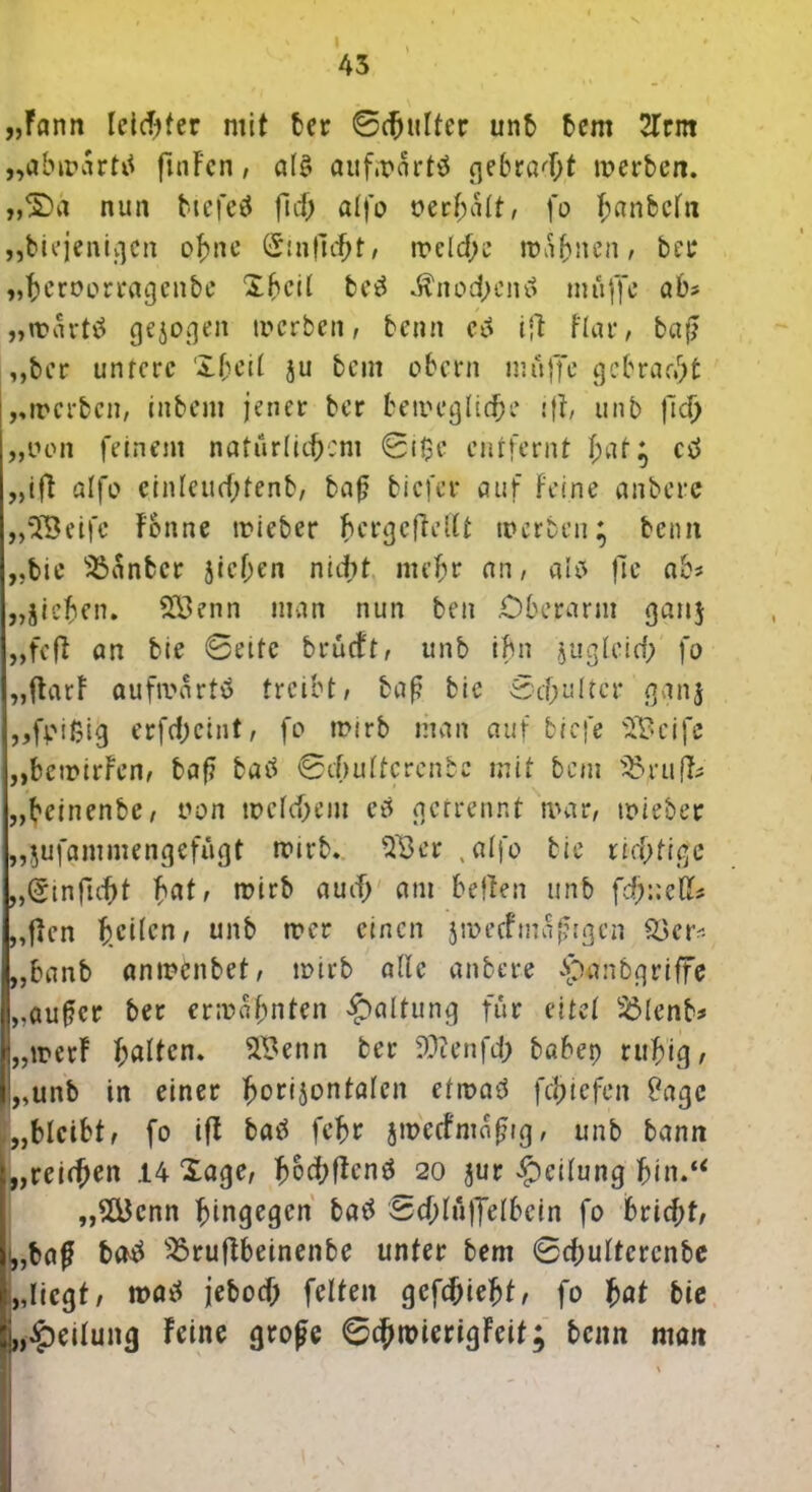 \ 43 „Fann leichter mit ber ©Nulter unb bem 2Trnt „abwarttf ftnFcn, als aufwärts gebraut werben. „£)a nun btefctf fid) alfo »erhalt, fo hanteln „biejenigen ohne (Jmficht, welche warnen, ber „bcroorragenbe Xheil be£ ^nod;eini muffe ab* „wart$ gezogen werben, benn c6 ift Hat*, baf ,,ber untere Xbeil ju beut obern muffe gebraut „werben, inbem jener ber bewegliche ifF, unb fiel) „oon feinem natürlichem ©t$e entfernt f;ut; ctf „ift alfo cinleucf;tenb, baf biefer auf Feine anbere „*2Beifc Fbnne wieber bergcfteltt werben; beim „bie Oanbcr jicf;en nitbt mehr an, als fte ab* „Ziehen. Söenn man nun ben .Oberarm ganj „feft an bie ©eite brueft, unb ihn zugleich fo „flarF aufivartö treibt, baf bie ©cf;u(tcr ganz „fpißig erfdjeint, fo wirb man auf biefe s2Bcife „bewirFen, baf? batf ©ifjultcrenbe mit bem Ortifc „beinenbe, non welchem es getrennt war, wieber „jufammengefügt wirb. 03er , alfo bie richtige „(Stnfuht fmt, wirb auch am betten unb fd;:;eßs „flen feilen, unb wer einen zwecfmafigcn Oetv- „banb anwenbet, wirb alle anbere Apanbgriffe „aufer ber erwähnten Haltung für eitet Olenb* „wer! Ratten. 2Benn ber 9ftenfd> babep ruhig, „unb in einer horizontalen etwas* fchiefen £agc .„bleibt, fo ifl batf fehr jwccfmatng, unb bann „reichen 14 Xage, fwcbficnä 20 zur Leitung „2Bcnn hingegen bas* ©chluffelbcin fo bricht, „baf ba$ Oruftbeinenbe unter bem ©chuttcrcnbe „liegt, was* jeboef; feiten gcfchieht, fo l>at bie „Teilung Feine grofe ©chroierigFeif; beim man