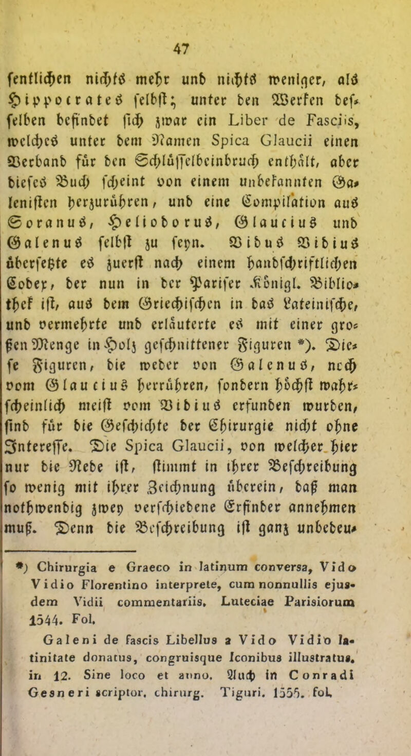 fentlidKn nidjttf mehr unb niifjf# menlrjer, ald £ ippo *r a te $ felbft; unter ben SXßerfcn bef* felben beftnbet fid> jpuar ein Liber de Fascüs, n>eld>cö unter bem kanten Spica Glaucii einen 23erbanb für ben 0d>Iü|7c(bcinbrucb enthalt, aber biefetf 'jöud) fdjeint üon einem unbekannten ®a# leniftcn hfr5urübren/ unb eine (Kompilation aud @oranuä, £)elioboru$, ©laueiuä unb ©alenuä felbft ju fepn. 23 i b u ö föibiuö überfe$te e$ juerft nach einem hanbf<fyrift(i$en (Kober, ber nun in ber ^arifer «fi&nigl. SMblio* thcF ift, auä bem ©riechifihcn in batf tfateinifebe, unb vermehrte unb erläuterte etf mit einer gro<= fjenSRenge in£)oIj gefdjnittener Figuren *). 2>ie* fe Figuren, bie tveber oon ©alenud, ned) uom ©lau c i uö herrühren, fonbern fyhd)fl wahr* ftbeinlicb meifi oem 33ibiuä erfunben würben, ftnb für bie ©efd)id;fe ber (Kbirurgie nid;t ohne Sntereffe. 2)ie Spica Glaucii, oon meiner.hier nur bie 9tebe ift, ftimmt in ihrer 25efd;reibung fo wenig mit ihrer Betonung uberein, baf man notbwenbig jwep r»erfcf>tebene (Krftnber annehmen mufj. £)enn bie 23cfd)reibung ift ganj unbebeu* *) Chirurgia e Graeco in Iatinum conversa, Vido Vidio Florentino interprete, cum nonnullis ejus« dem Vidii commentariis, Lutetiae Parisiorum 1544. Pol. Galeni de fascis Libellus a Vido Vidio la« tinitate donatus, congruisque Iconibus illustratus. in 12. Sine loco et anno. 2Iucfc in Conradl Gesneri scriptor. thirurg. Tiguri. 1555. foL