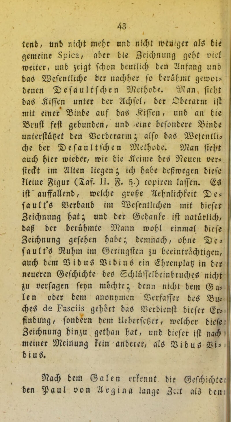 f 48 4 ' ' fenb, unb ni$t mehr unb nicT>f Reißer ahl bie gemeine Spica, aber bie 3eid)nung gebt t'ccX weiter, unb jeigt fd?on bcullicf; ben Anfang unb batf 2Bc.fenfIid)c ber nachher fo berühmt gewot* bencn S) e f a u 11 f cf; e n D'flethote. WH an, ficht ba£ Riffen unter ber 2ld)fdf ber Oberarm ift mit einer* 33inbe auf batf Riffen, unb an bie Sörufl feft gebunben, unb 'eine befonbere 2Mnbe unterftü$et ben 23orbcrarm; alfo bad $Befentli* d)e ber $) e fa u I tfd) e n ^tettjobc. 9)tan ftvh't aud) ^ier wieter, wie bie J?eime beei 9?euen oer* ftedt im 2llten liegen; id; f;abe bcßmegen bicfe Heine $igur (Xaf. II. g. 5.) copircn taffen. Q$ ifb'auffattenb, rc>ctd;e große “debnfi^Feit £)es faul t’^ 93erbanb im 2Befentlidjen mit biefcr Bcidmung f>at; unb ber ©ebanfe ifi natürlich, baß ber berühmte 23tann mehl einmal biefe Beidmung gefehen höbe; bemnad), ohne *$)<:* faulte ^tuffm im ©cringflcn }u beeinträchtigen, aud) bent 23ibutf QSibiu# ein ^brcnplal? in ber neueren ©efd;id)te bed 0d;tuffetbcinbrud;e$ nid;t }u oerfagen fepn mochte; benn nid>l bem @a* len ober bent anonpmen SSerfaffer betf 25u? (f>cö de Fasciis gehört batf QSerbienft tiefer Qu fi'nbung, fonbern bem Uebcrfcßer, a>eld)er biefe Bcidmung hinju gethan lat, unb tiefer iff nach meiner Meinung Fein anbercr, aU 2>ibutf 23U b tu $. Ü?ach bem ©aten erfennt bie @efd;id;te ben aul uon 21 eg in« lange 3c;t at3 bem