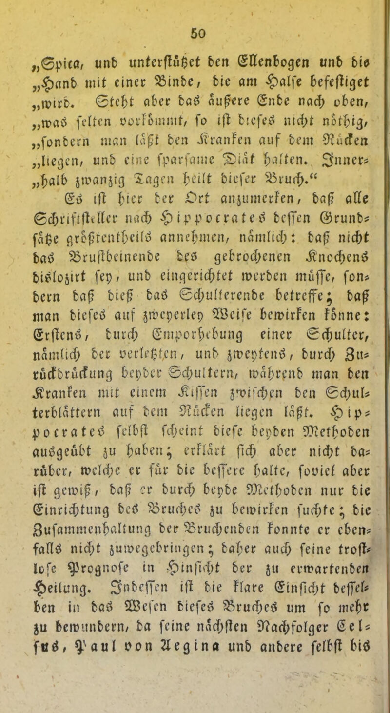 „0pUa, unb unterflöget ben (Ellenbogen unb bie „$rtnb mit einer ^Binbe, bie öm £alfe befefliget „trirb, ©tcht ober batf andere (Snbe nad; oben, „ronö feiten oorFommt, fo ift btcfeü nic&t not^ig, „fonbern man lagt ben iiranFcn auf bem Nücfen „liegen, unb eine fparfame *Siat galten* Snner* „haIb jmanjig Sagen heilt biefer $3ru<$.“ (Stf ifl hier ter Ort anjumerfen, baf? alle ©cf;i‘iftfleller nach £) ippo erat eil beffen ©runbs fa$e greftentheilü annehmen, namlid;: baf? nicht taö S3ruftbeinenbe teö gebrochenen dtnochcnS fcielojirt fep, unb eingerichtet werben muffe, fon* bern baf tief? batf ©djulferenbe betreffe; baß man biefetf auf jtpcpcrlep SBcife bemirFcn Fonne: (Erflcnil, fcurch (Emporhebung einer ©d)ulter, namlicf; ber perlenen, unb jmepfenö, burcf; Bu* ruefbruefung bepber ©d;ultern, w«hrenb man ben Uranien mit einem Riffen }*oifd)en ben ©d;uls terblattcrn auf bem Nücfcn liegen laßt. $ip* pocratetf fetbft fdjeint biefe bepben EÜtet^obcn auögeübt ju haben; erFlart fid) aber nicht bas ruber, meld;e er für bie beffere halte, fooicl aber ift gewiß, baß er burcf; bepbe SDuethobcn nur bie Einrichtung betf 33rud;etf ju bewirF’en fuchfc; bie Bufammcnhaltung ber $mid)enbcn Fonnte er eben? fallö nicht jumegebringen; baT;er auch feine trofft lefe ^rognofe in ^)infic()t ber ju erwartenben Teilung. Snbcficn iß bie Flare (Einfidjt beffeU ben in batf SÖ3efcn biefcii $5rud;e$ um fo mehr $u bewunbern, ba feine nachflen Nachfolger ßeU futf, ^’aul Pon 21 eg ina unb anbere felbfl btö • i 1 ..