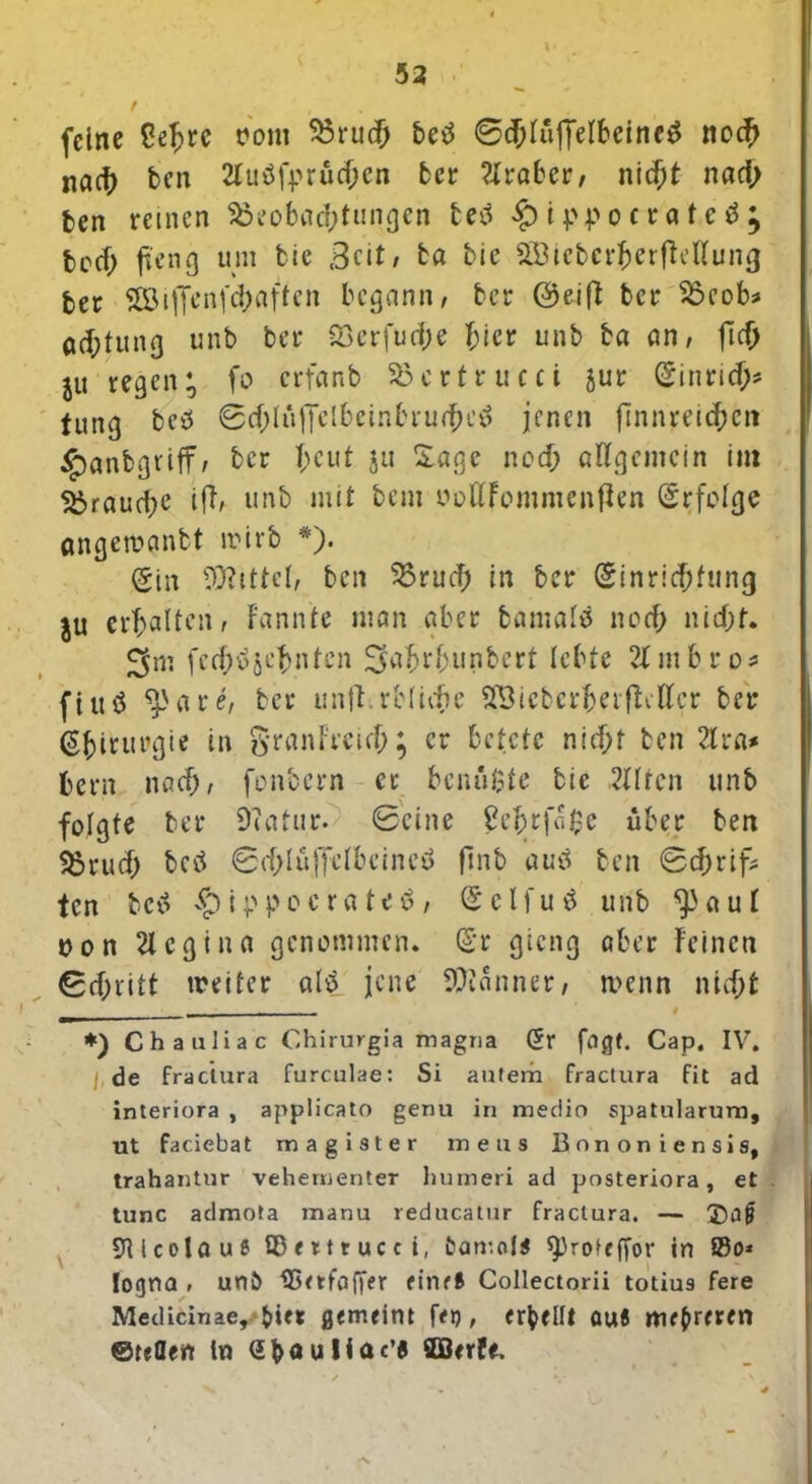 53 feine Celjrc uom S3ruc& betf 0cblujfelbeine$ noch nact) ben 2luöfprücbcn ber 2lraber/ nicht nach ten reinen ^Beobachtungen tetf £ippocrate3; fcccf; fteng um bie Beit, ba bic SBiebcrberfMlung bet 28tffenfch«ftcn begann, bet Oeifb bet 35eob* aefttung unb bet 33erfud)e hier unb ba an, fic^ jU regen; fo erfanb SBcrtrucci jur Sinricb* tung beö 0cbtü|TeIbeinbru<bc£ jenen finnreicbett ^anbgriff; bet beut ju 2«ge noch allgemein im brauche ift, unb mit bem »ottFommenflen Erfolge angemanbt trirb *). (£in Mittel, ben SBruch in bet Sinrichfung iu erbalten, Fannie man aber bamalö noch nicht. J^m feeb^sebnten 2fahrbunbcrt lebte 21 m b r o * fiud ^3are, bet unft.rblicbe SßicberberfWtcr bet Sbi^urgie in granFteich ♦ er betete nicht ben 21 ra* bern nach, fonbern et benutze bie ,2llten unb folgte bet SWatur. ©eine £ebtf«$e übet ben SJ3rud> betf ©fhlüjfelbcineö finb auä ben ©ebrif* ten betf vC)ippocrateö, (Selfuä unb ^aul ton 21 cgi na genommen. Sr gieng aber Feinen 0cbritt treiter alä jene Scanner, n^enn nicf>fc *) Chaaliac Chirurgia magna (5r fügt. Cap. IV. ( de fräciura furculae: Si aufem fractura fit ad interiora , applicato genu in medio spatularum, ut faciebat mag ist er mens Bonon iensis, trahantur vehementer humeri ad posteriora, et tune admota manu reducatur fractura. — 'JJaf 9UcolauS ©ettrucci, fcarr.ol* ^>roteffor in 83o* logna , unö ISetfaffer eine* CoIIectorii totius fere Medicinae, 5>ict gemeint feg, erhellt ouS mehreren ©teflen ln Gböuliac’« SDBerfe, :*N