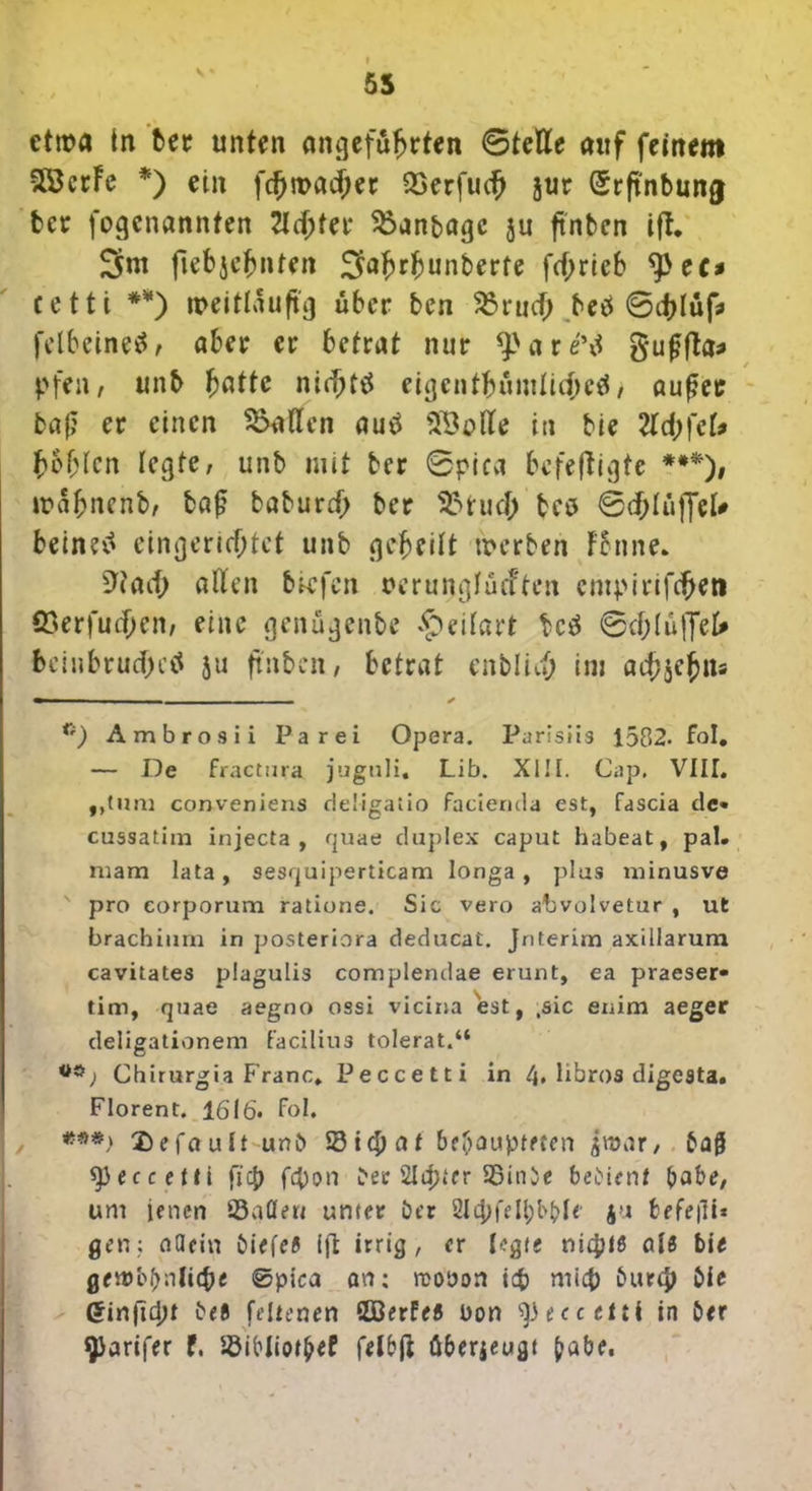 55 etwa In bet unten angeführten ©teile auf feinem vlßcrFe *) ein fcfjroacjjet QSerfucf) jur (Srftnbung bcr fogcnannten 2lcf;ter $3anbagc ju ftnbcn ift. Snt fiebjehnten 2M>r|junberte fcf;rieb tytt* cetti **) weitläufig über ben 23rucf> beö @d)lüf:> felbeinetf, aber er betrat nur *pare\i gufjfta* pfen , unb fyattc nicht# eigentümliche#, außer baß er einen fallen au# in bie 2ld)\cU hohlen legte, unb mit bcr ©picvi befeftigte ***), mahnenb, baß baburd) ber Sfttuch tes 6d;lüffel# beine# eingerichtet unb geheilt werben Fbnne. ^tach allen biefen serunglücftcn empirifcheti Q3erfud;en, eine genügenbe £)eilart bc# 6cf;lüffeU fcciubrudjK# ju ftnbcn, betrat entlieh im ad;jehns — ✓ 1i) Ambros ii Par ei Opera. Parisiis 1582- fol. — De fractura juguli. Lib. XIII. Cap. VIII. „tum conveniens deügatio facienda est, fascia de« cussatim injecta , quae duplex caput habeat, pal. mam lata, sesquiperticam longa, plus minusve pro corporum ratione. Sic vero abvolvetur , ut brachium in posteriora deducat. Jnterim axillarum cavitates plagulis complendae erunt, ea praeser» tim, quae aegno ossi vicina est, .sie enim aeger deligationem facilius tolerat.“ 00; Chirurgia Franc. Peccetti in 4. libros digesta. Florent. 1616« fol. I ***> Defoult-unt 53 ich a t behaupteten fr\var, tag 93eccent fiep fepon ber SIcpfer 53inbe bebienf bäte, um jenen ©aöert unter ber 2lipfell)bbl< 4« befeili* gen; allein tiefe5 ijt irrig, er (egte niepfß cd« bie gerocbnlithe ©pica an; rcooon itp rnlcp burep bie Ctinfiept tefl feltenen SOBerfe« Don ^eccetti in ber yarifer f. ©ibliotpef felbfl überjeugt £abe.