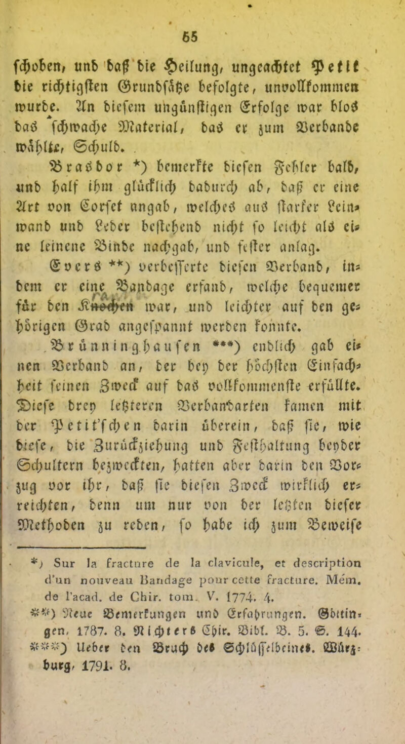 f#oben, unb baf bte Teilung, ungcad&tct tyctlt bie ricfjtigften ($runbfä<?e befolgte, unuoftfomnteri tt>urbe. 2ln bicfem ungünfiiqen Erfolge mar blo$ batf fd[>tt>ad>e Material, batf et* jum 23erbanbe müblfcc, ©djulb. . $$raübor *) bemerkte biefen gehler halb, unb half i&wt glüeflid; baburcf; ab, baß er eine 2lrt oon @orfct nngab, melehetf auü ftarfer £cin* manb unb £ebcr beftc^enb nid>t fo leicht altf eis ne leinene Söinbc nachgab, unb ft ft er anlag. (£ o c r ö **) o er belferte biefen 93erbanb, itu bent er eiru Söanbagc erfnnb, mclehe bequemer für ben Jitt^en mar, unb leichter auf ben ges porigen 0rab angefpannt werben Föhnte. J$rünningbaufen ***) enbluf) gab ei* nen 93erbanb an, ber bei) ber hochflen Einfach* beit feinen B>t>ecf auf bati oellfommenfte erfüllte* 3Diefe brep le$teren QSerbantarten Famen mit ber ^etit’fci;en barin überein, baß fic, mie biefe, bie Burücfjicbuitg unb geftbaltung benber ©chultcrn bejmeeften, bitten aber barin ben Q3ors jug oor if;r, baß jle biefen Bwc<f mitFM; er* reichten, benn um nur oon ber lebten biefer TOctboben ju reben, fo höbe icf> jum Sßemeife *) Sur Ja fraetnre tle la clavicule, et description d’un nouveau Bandage pour cette fracture. Mem. de l’acad. de Ghir. tom. V. 1774. 4. ##) 9t«ue ÜBfmerfungcn unb örfabrungen. ®5uin* gen, 1787. 8. 9t i 4M er ft @bir. ©ibt. 55. 5. 144. ikbft £<n 23rucJ> i>tl ©chlüjplbcinr*. fiQBür$: bürg. 1791. 8. A