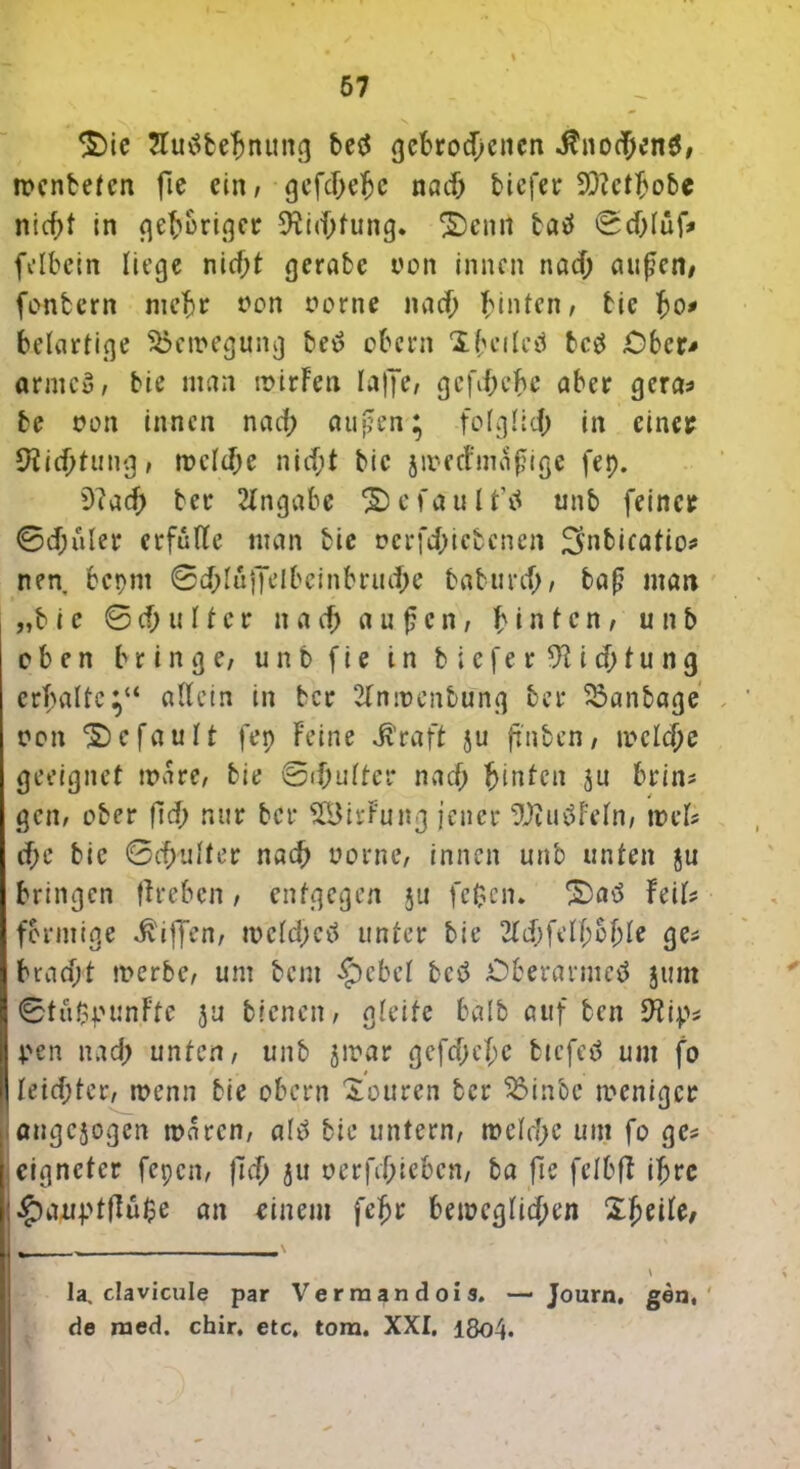 $)ie Jlutfbehnung betf gebrodenen $no(T;enS, menteten fie ein, gefdehe nad tiefer Sttetljobc nid;t in gehöriger 9M;fung. £)enrt taö ©dlüfr felbein liege nidl gerate von innen nad; außen/ fonbern mehr oon oorne nad hinten, bie bo* beiartige Bewegung bed obern 1 beileg betf Ober-* «rnicö, bie man mirFen laffe, gcfd;ebe aber gera* be oon innen nad; außen; folglld in einer Dichtung, melde nid;t bie jmeefmaßige fep. 9?ad ber Angabe ® e fa u i t’ö unb feiner ©d;uler erfülle man bie oerfdtebenen ^nbicafio* nen bepnt ©d;luffelbeinbrude baburd, baß man „bie © cf; u 11 e r nad a u ß c n, hinten, unb oben bringe, unb fie in tiefer 9ti df u n g erhalte;“ allein in ber 2lnmenbung ber 33anbage oon gefault fep Feine Jvraft ju ßnben, melde geeignet mare, bie ©dulter nad hinten ju brin* gen, ober ftd; nur ber SIBirFung jener SDiutfFeln, mels de bie ©d'ulter nad uorne, innen unb unten ju bringen ffreben, entgegen ju fc$cn. £)atf hiU förmige Riffen, mcldjetf unter bie 2tdfelbofjle ge* bradt merbe, um bem $ebcl bed Überärmel junt ©tu$|um.Fte 3u bienen, gleite halb auf ben 9tip* ven nad; unten, unb jmar gefdjehc bicfcö um fo • leidtcr, menn bie obern Xourcn ber 23inbc tt'cnigcr angejogen maren, alö bie untern, melde um fo ge* eignetet fepen, ftd ju oerfdieben, ba fte felbfl ihre l^)auptflu$e an einem feljr bemcglid;en Zfytih, la. clavicule par Vermandois. — Journ. gen, de naed. chir, etc, tora. XXI. 18o4.