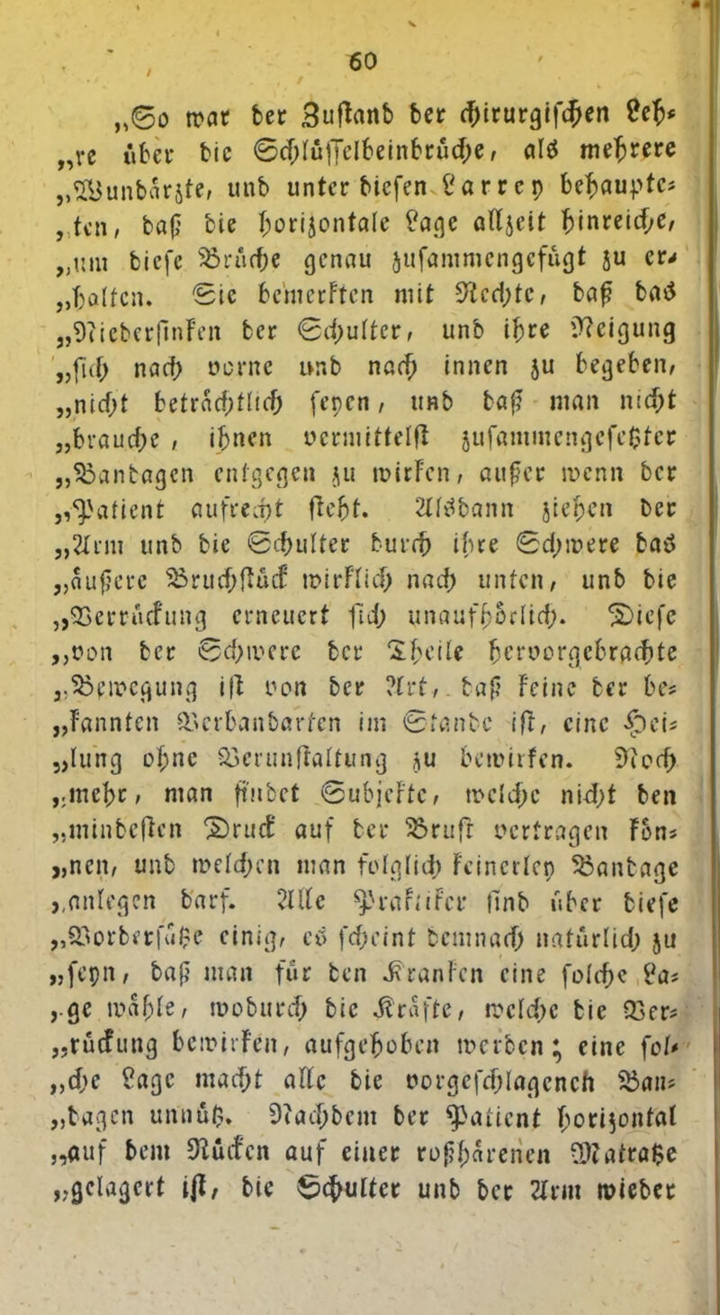 / * ,,©o war bet BufFanb bet chirurgifchen Cefc „ve übet bie ©cf;füffelbeinbtücf;e, al$ mehrere „SBunbarjte, unb unter biefen i'a r r c p behaupte? , tcn, baß bie b;orijonta!e ?age atfjelt ^tnrecd?e, „um biefc Brüche genau jufammengefügt ju er* „halfen. Sic bemerFtcn mit 9tcd;tc, baß ba»5 „SFicberfinFen bet ©d?ulter, unb ihre Neigung „fuf; naef) oprne ivnb nad? innen &u begeben, „nicht beträchtlich fenen, unb baß man nicht „brauche , ihnen uermittelft §ufammengcfc£ter „^anbagen entgegen ju mirFcn, außer wenn bet „Patient aufrecht fleht. 2lttfbann fliehen bet „2Itm unb bie Schultet burch ihre ©d;mere batf „äußere 35rud;fiücf wirflich nach unten, unb bie „QSerrücfung erneuert fid? unaufhhrlich. 2)icfe ,,t?on bet ©chivere bet Sheite heruorgcbrachte „Bewegung ift oon bet ?frt,.baß Feine bet be* „Fannten &crba«barfen im ©fanbe ift, eine foei* „lung of;nc Söerunftattung ?u bewirfen. 9ied) „mehr, man ftubet ©ubjeFtc, welche nidjt ben „liiinbeften ®ruct' auf bet 3$ruft vertragen Fons „neu, unb welchen man folglich Fcincrlep Sßanbage *,Anlegen b'arf. 21Ue $prarnfcr finb über biefc „S3otbftfü$e einig, ei fcf?eint bemnarh natürlich ju „fepn, baß man für ben ^ranFen eine fotcf?c i'a* yge mahle, moburch bie grafte, welche bie Q3er* „tücfung bemirFeit, aufgehoben werben; eine fot* „che ?agc macht alte bie uorgefchlagcneh 2$an* „tagen unnü$. Ocachbcm ber Patient horizontal „auf bent 9iücfcn auf einet roßf;arenen 9)tatra$e „.gelagert ijf, bie Schultet unb bet 2Frm wiebet