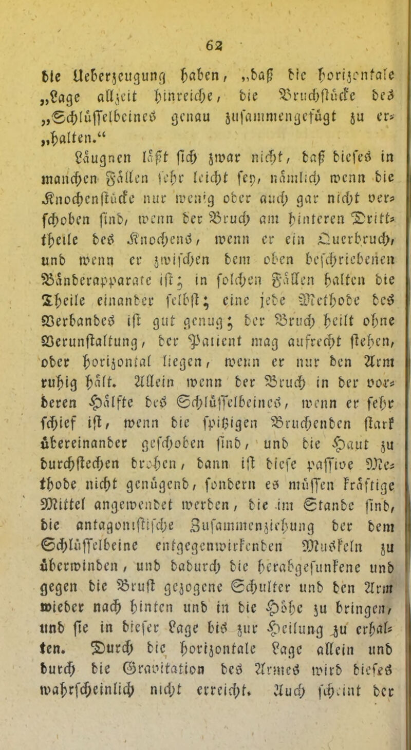 Me Ueberjeugung haben, „baf bic ^orijenföle „£age aUj'cit hinreidje, bie SSruc&flucFe be£ „SchlüfTelbcineia genau äufammengefügt ju er* „galten.“ gaugnen Iafit fld> jtrar nicht, taf? biefetf in manchen Salten fehr leicht fep, namlid) trenn bie ^nocfjcnflücfe nur wenig ober and; gar nid;t »er* fchoben ftnb, trenn ber s23rud; am Hinteren tf)Cile betf Mnoifyenö, wenn er ein £uerb.rud>, unb rnenn er jtrifd)en bem oben betriebenen ^anberap^arafc ifl^ in fold;en Sailen galten bie Sheile einanbe.r felbfl; eine jebe sütetfcobe bc£ Q3erbanbetf ift gut genügt ber S3rud; heilt ohne SÖerunflaltung, ber ^aiient mag aufrecht flehen, ober fcorijonlal liegen, roenn er nur ben 21 rm ruhig h^lt» 2löcin trenn ber $5rud) in ber ror* beren $alfte be£ 0d;luffelbeincd, trenn er fehr fd;ief ifl, trenn bie fpigigen $3rud;enben flarf ubereinanber gefd;oben flnb, unb bie £)aut ju burchfledjen treten, bann ifl tiefe paffire 9J?e# tbobe nicht genugenb, fentern e* muffen Frafrigc Mittel «ngetrenbet trerben, bie im 0tanbe flnb, bie antagontflifd)ß Bufammenf hung ber bem 0chlüffcIbcine entgegcntrirFenben 3ftu$Fcln ju ubertrinben , unb baburd; bie herabgefunFene unb gegen bie Sßruft gezogene 0chulfer unb ben 2tnn »icbcr nach hinten unb in bie £)ol;e ju bringen, ttnb fte in Mefer Page bitf $ur Teilung ^u erfaU ten. £>urch bie horijontale Page allein unb burd; bie ©raritation bcö 2lrmetf trirb biefeö mahrfcheinlich md;t evreid)t* 2lud; feheint ber