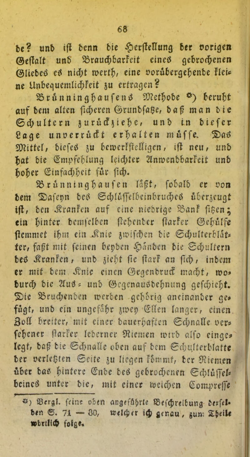 be? unb tfl bcnn bic £er|Ießung ber rorigeit ©eflölt unb 55raud;barfeit eineö gebrodenen @ltcbe<$ e$ nid;t mertj/ eine oorubergehenbe flcU ne UnbeguemIid)Feit ju ertragen? Sörunningfjaufentf 3??etbobe °) beruht auf bent alten fieberen E>runbfa$e, baß man tie Sd;ultcrn jurud^iehc/ unb in tiefer Cage unoerrüctt erhalten muffe; 2)a6 bittet/ tiefet ju bemerffreßigen, ift neu, unb hat tie Empfehlung leichter 2lnn?enbbarFeit unb hoher Einfachheit für fich. 55 rünningbaufen laßt, fobalb er oon bem ©afepn be$ 0d;lüffelbeinbrucbe$ überjeugt tjt, teil «ftranFen auf eine nieorige 55anF fi$cn; ein hinter bcmfclben ftehenter fiarfer ©cjyulfe flemmet ihm ein dvnie ju>ifd)en tie Sdjulferblat* tcr, faßt mit feinen bepben $«nben bie Schultern betf ÄranFcn, unb sieht flc ftarF an fich/ intern er mit tem dtnic einen ©egenbruef macht, roo» burch tie 21utfs unb ©egenausbehnung gefehlt. %ic 55rud;enbcn »erben gehörig aneinanber gc» fügt, unb ein ungefähr jmep Ellen langer, einen Boß breiter, mit einer bauerpaften 0d;naßc oer* (ebener flarFer Icberncr Kiemen um*b alfo cinge* legt, baß tie Sdjnaße oben auf tem SchulterMafte ter »erleben Seite ju liegen fomnit, tcr Kiemen über bas hintere Ente be$ gebrochenen Sdßuffel* bcinc£ unter tie, mit einer »eichen Eomprefie f— * *) Strgl. feine oben angeführte SSefcJjrelfcung Offfel» ben ©. 7.1 — öO, tfelcycr i<J> genau, jum Steile »brdich folge«