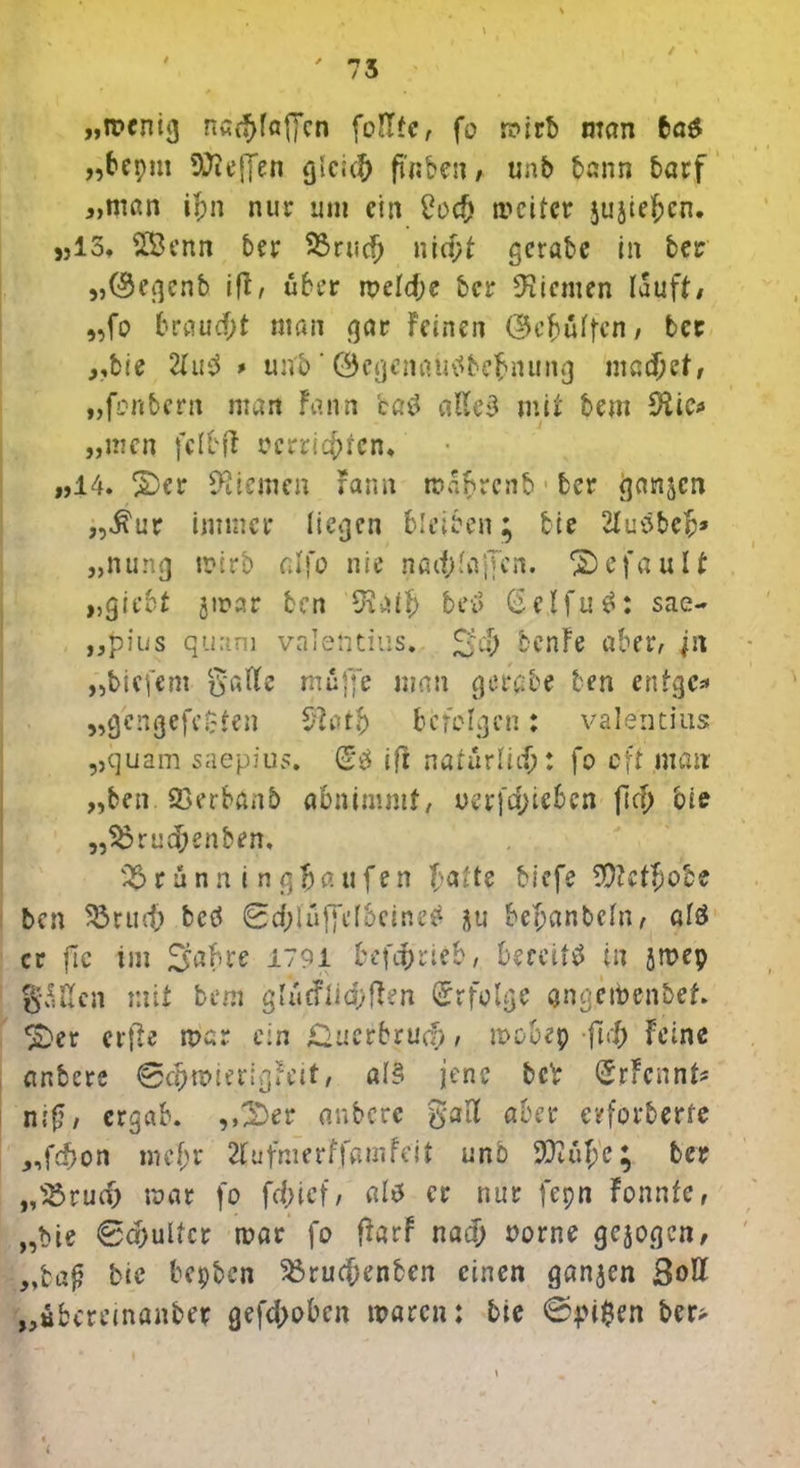 „wenig n«ff>fa(jcn fottfe, fo mirb man ba$ «bepm effen glci# p'nben / unb bann barf „man il;n nur um ein £0# weiter jujie^cn. «Io* £Benn ber 23rucfj nid)t gerate in ber „(Regent iß, über meld;e ber 9?icmen lauft/ „fo braucht man gar Feinen (Ükbüffcn, bet „bie 2lu$ > un'5 ' ©egcnatiSbebnung machet, „foribern man Fann ca$ alles mit bem Stic* „men fclbft »errichten* „14. 2)cr Kiemen rann maftrenb ber ganzen „$ur immer liefen bleiben; bie 2tuSbeb* „nung wirb atfo nie nad;lajTen. gefault „gie&f jwar ben Staff) bei» (SelfuS: sae- „pius quam Valentins. benFe aber, jn „tiefem Salle muffe man gerate ben enfgc* „gengefeC'ten Starb befolgen: Valentins „quam saepius. (5b iß natürlich: fo cft man „ben Q3erbanb abnimmf, oer[d;ieben fiel; bie „$orud;enben, 2$rünn i ngfjaufen fjattt tiefe WUtfjo'ee ben 5brtut> bcö 0d;lüffel6eineS &u bemänteln, als er flc im S^hre 1791 betrieb, bereits in jmep gälten mit bem gliirflid^ften Erfolge angeibenbef. £>er elfte mar ein Sucrbrudj, mobep ftd; Feine anbere ©djmierigreit, al§ jene bcV SrFcnnk niß, ergab. „3Dec anbere gatt aber erforderte „fd)on me fr 2fufmerFfamfeit unb 5iTiul;e; ber „S3rudj mar fo fd.net/ als er nur fepn Fonnfe, „bie 0a;uUcr mar fo ftarf na# oorne gezogen, „ba^ bie bepben 3$ru#enben einen ganzen Sott ,übereinander gefd;obcn mären: bie ©pi$en ber> i