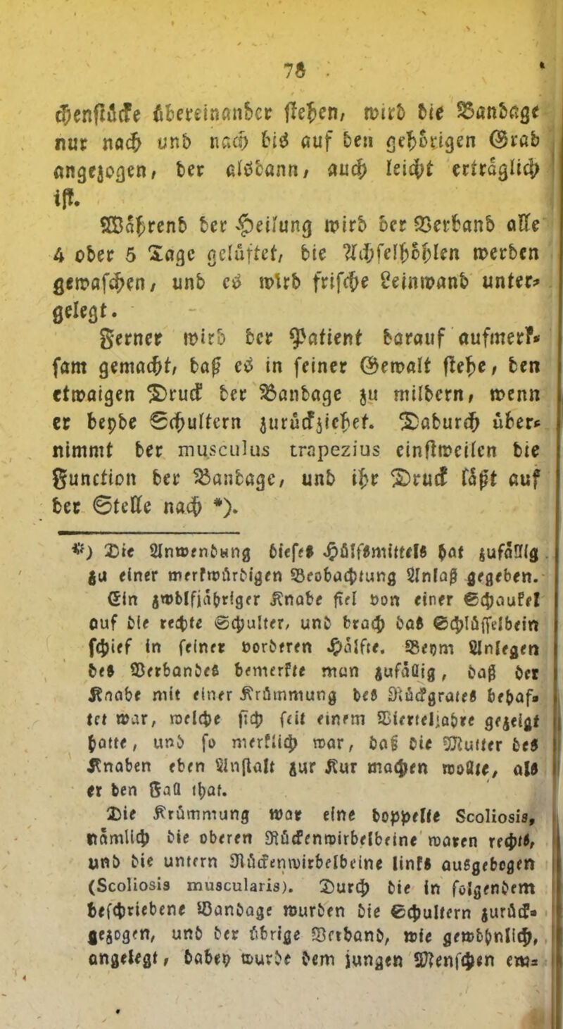 7ä : «3)cnftvicfe fifceretoan&cr liefen, ti>irb bie SSanbage nur nach unt> nach biä auf ben geh&rigen Stab angejoßen, ber alöcann / auch leidpt erträglich ! ilt SBahrenb ber Teilung wirb ber 93erbanb aEc 4 ober 5 Sage gelüftet/ bie #ii;felfc6f)len werben gewafchen/ unb ctf wirb frifche Üetnwanb unter? gelegt. - I gerner wirb ber Patient barauf aufmerf* fam gemacht; ba£ etf in feiner (Gewalt ftefye, ben etwaigen ^rud1 ber ^anbage ju milbern, wenn er bepbe Schultern jurucfjichet ^aburch über* nimmt ber mu.seulus trnpezius einftweilcn bie gunction ber 25anbage/ unb ihr £>rucf f5f?t auf ber Stelle nach *). *’f) Xic Slnwenbccng biefel «#ßjfemittfl* $at &ufaüig gu einer merfwürbigen 93eobacptung 2lnlaß gegeben. Gin gwblfjäbriger ilnabe fiel öon einer €£&ouffI auf bie reepte ®cpulter, unb braep böft ®4>Iöffelbein fepief ln feiner norberen Hälfte. SBegm SInlegen beft Sßerbanbefi bemerke man jufäöig, baß bet Änabe mit einer Krümmung beö D'tfitfgrate« bebaf* tet war, welche fiep feit einem SBiertel'a&re gegeigt | patte, unb fi> nurfliep war, ba§ Oie dufter be$ Knaben eben SJnftalt jur tfur machen rooflie, ule er ben $aQ tpat. 2)ie Krümmung war eine hoppelte Scoliosis, «lamlicp bie oberen 3flü<fenrairbeibeine waren reeptß, unb bie untern 3löcfenwirbelbeine linfs außgebegen (Scoliosis muscularis). Durcp bie in fölgenbem betriebene ißanbage würben bie ecpultern gurätf« fiegogen, unb ber übrige ©eibanb, wie gewbpnlicp, I ongelegt, babeo fcurbe Oern jungen 2ftent«n em=