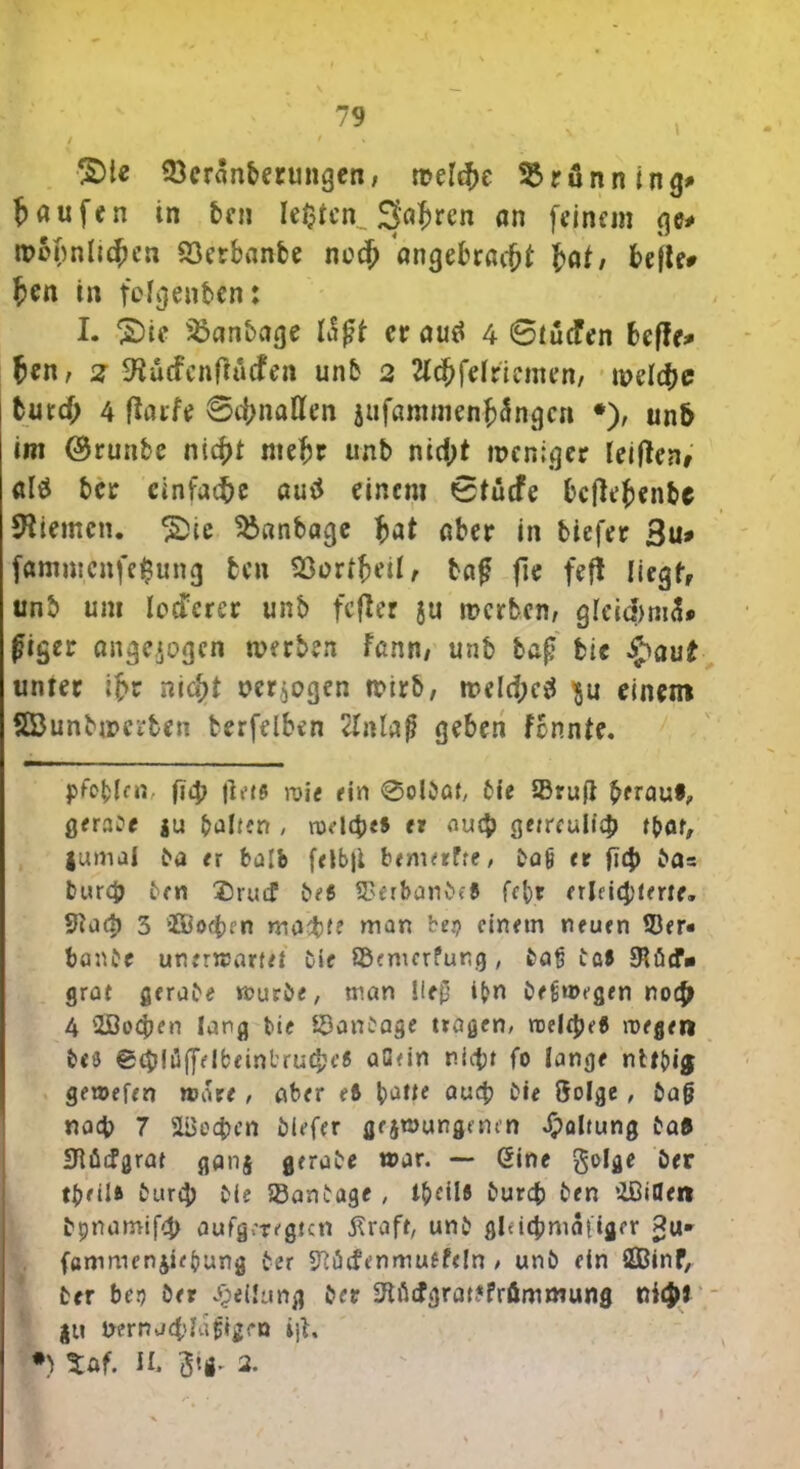 S)te 33eranberungen, meid>e Brunning* Raufen in ben Ic^tcn^ Safcren an feinem ge* wohnlichen S3crbanbe noch angebrßcftf tat, belle* ten in felgenben: I. S)ie Sbanbage Itfit er aml 4 6iucFen hefte* fcen, 2 SHüdenftäcfen unb 2 2Id?felriemen/ meldje burd; 4 ftaift @d;nallen jafaramenhefngert •), un5 im ©runbe nicht mehr unb nid;t weniger leitfene altf ber einfache auä einem 0tücfe bcjlt’fcenbe Kiemen. £)ie Sbctnbage hat aber in tiefer 3u* fammenfefcung fcen 93orfheil, tag fie fef* liegt, unb um Iocfcrer unb fefter ju werben, gleid>m3» figer ange.jogcn werben fann, unb baf; bie $au£ unter ihr nia^t oer$ogen wirb, wdd;c$ $u einem fffiunbmerben berftibtn 2tnlaß geben fennte. fid; |1 e t $ roie ein @01001, bie 93ru}l herauf, gerate ju galten , txuicbes et au $ getreulich f{>ar, jumal ba er halb felb|i bemerfre, ta6 et fity bas burch ben ®rud? bes SDerbanbff fe’or erleichterte. 9tacb 3 2Bo<hen machte man bet? einem neuen SJer« banbe unerwartet bie ©emerfung , baß baf £Röcf- grat gerabe würbe, man l!e£ ifcn beüwegen noch 4 iöoeben lang bie ©anbage tragen, roele^e« wegen bf3 @cb!üfffIbeinl'rud>H’8 auein nicht fo lange ntt{)i$ gewefen »care , aber e8 auch bie Sol^c , baft nach 7 Wochen tiefer gezwungenen Haltung baf £Rücfgrat ganz gerate war. — (Sine golge ber tbeilft bureh bie ©anbage , t^etlö bureb ben ’ZGiUen bpnamifch aufgeregten 5?rafr, unb gltichmaiiger p«. fammenjiefung ber SRüdenmuffeln , unb ein SOBinP, ber ber> ber Reifung ber 2Wcfgrat?frömmung xiityi ju Uernaddaftgen i]b. •) tof. II. ^tg. 2.