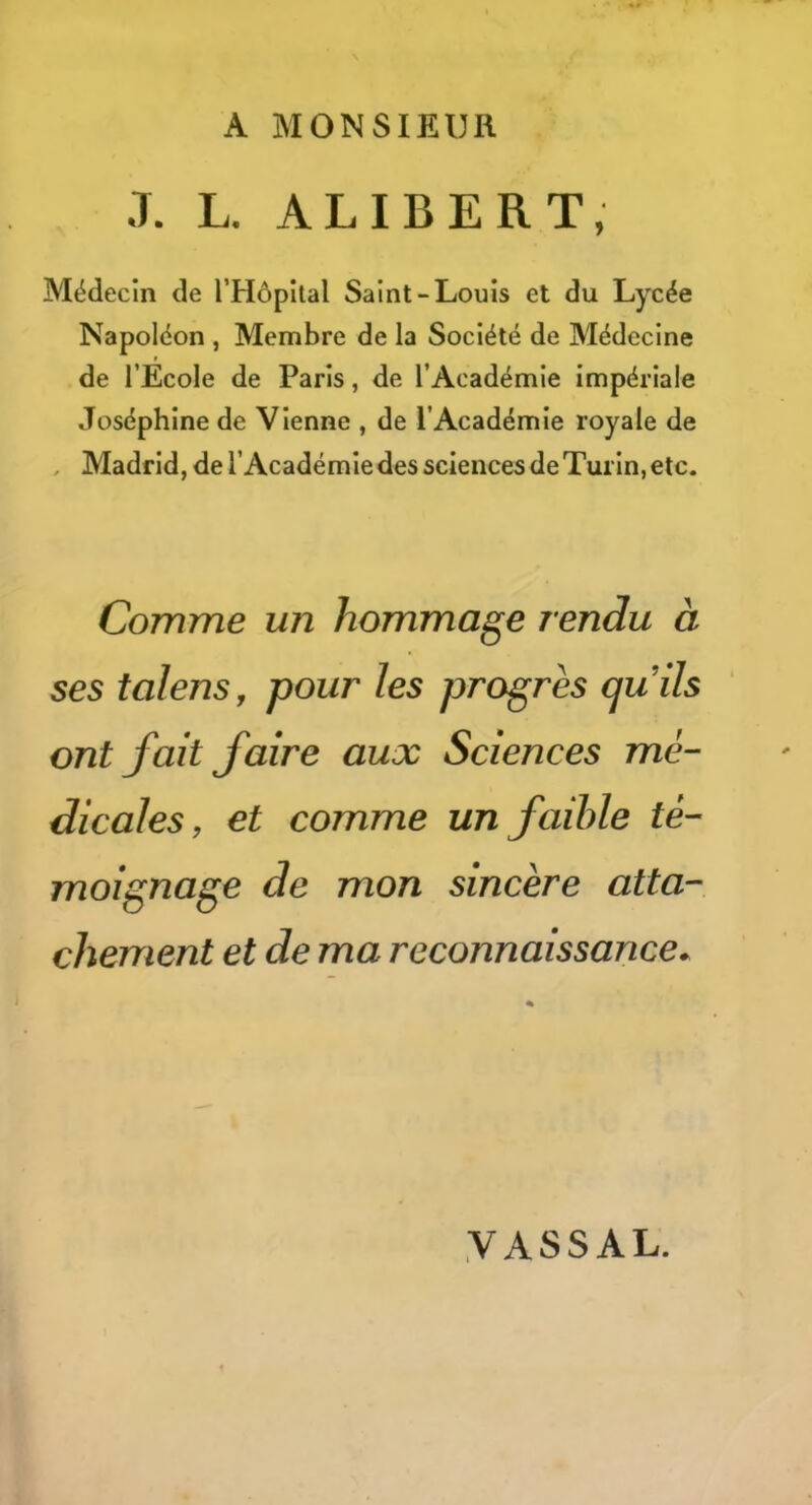 A MONSIEUR J. L. ALI BER T, Médecin de rHôpîtal Saint-Louis et du Lycée Napoléon , Membre de la Société de Médecine de l’Ecole de Paris, de l’Académie impériale Joséphine de Vienne , de l’Académie royale de , Madrid, de l’Académie des sciences de Turin, etc. Comme un hommage rendu à ses talens, pour les progrès quils ont fait faire aux Sciences mé- dicales, et comme un faible té- moignage de mon sincère atta- chement et de ma reconnaissance* VASSAL.