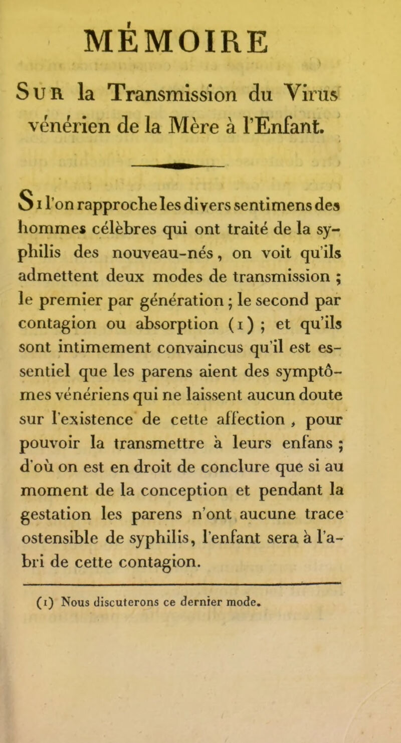 Sur la Transmission du Virus vénérien de la Mère à l’Enfant. SI l’on rapproche les divers sentimens des hommes célèbres qui ont traité de la sy- philis des nouveau-nés, on voit qu’ils admettent deux modes de transmission ; le premier par génération ; le second par contagion ou absorption (i) ; et qu’ils sont intimement convaincus qu’il est es- sentiel que les parens aient des symptô- mes vénériens qui ne laissent aucun doute sur l’existence de cette affection , pour pouvoir la transmettre a leurs enfans ; d’oii on est en droit de conclure que si au moment de la conception et pendant la gestation les parens n’ont aucune trace ostensible de syphilis, l’enfant sera à l’a- bri de cette contagion. (i) Nous discuterons ce dernier mode.