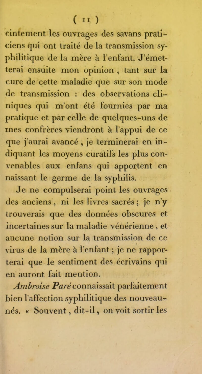 cintement les ouvrages des savans prati- ciens qui ont traité de la transmission sy- philitique de la mère à l’enfant. J’émet- terai ensuite mon opinion , tant sur la cure de cette maladie que sur son mode de transmission : des observations cli- niques qui m’ont été fournies par ma pratique et par celle de quelques-uns de mes confrères viendront à l’appui de ce que j’aurai avancé , je terminerai en in- diquant les moyens curatifs les plus con- venables aux enfans qui apportent en naissant le germe de la syphilis. Je ne compulserai point les ouvrages. des anciens, ni les livres sacrés ; je n’y trouverais que des données obscures et incertaines sur la maladie vénérienne, et aucune notion sur la transmission de ce I virus de la mère à l’enfant ; je ne rappor- terai que le sentiment des écrivains qui en auront fait mention. Ambroise connaissait parfaitement bien l’affection syphilitique des nouveau- nés. « Souvent, dit-il, on voit sortir les