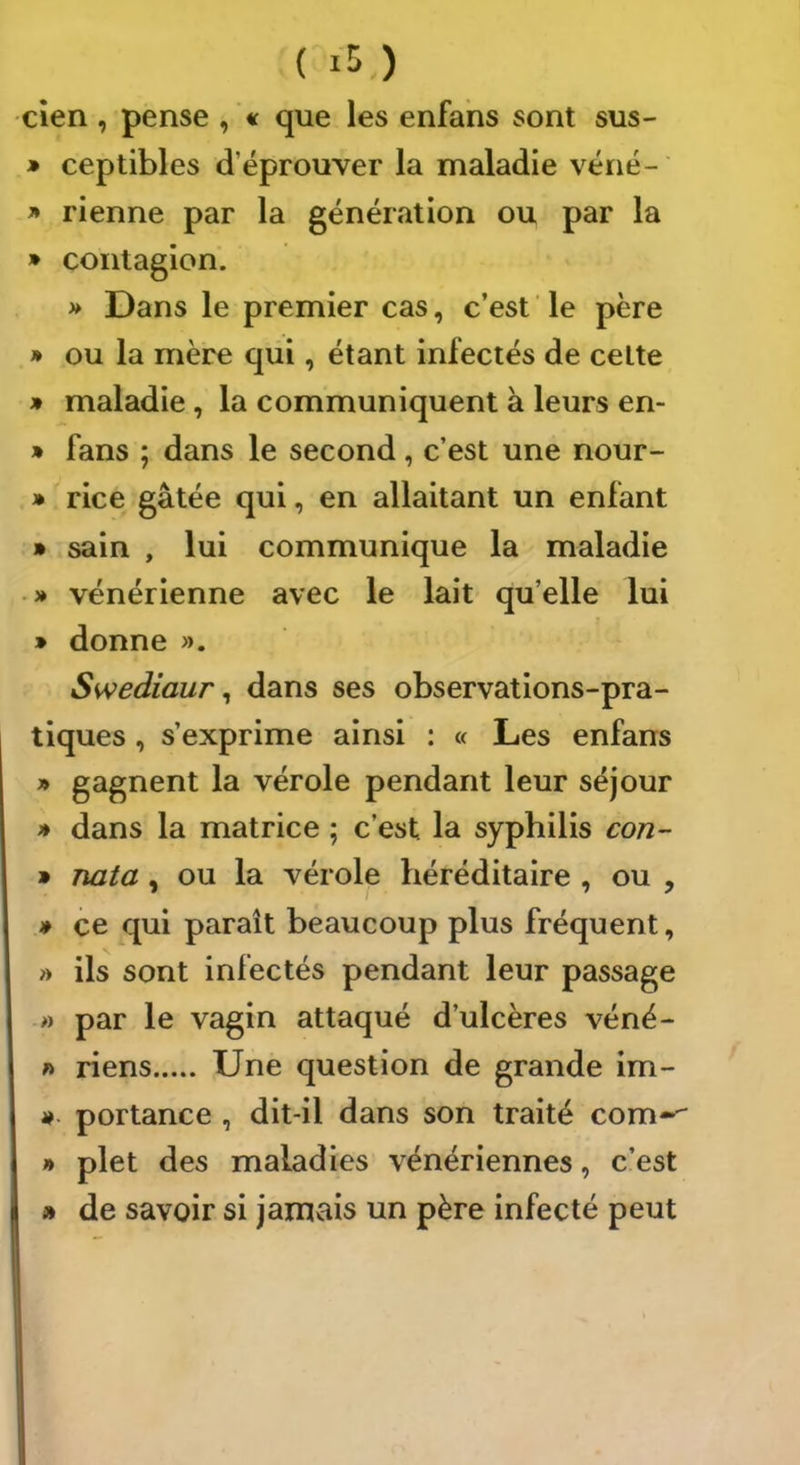 cîen, pense , « que les enfahs sont sus- » ceptibles d’éprouver la maladie véné- » rienne par la génération ou par la » contagion. » Dans le premier cas, c’est le père » ou la mère qui, étant infectés de celte » maladie, la communiquent à leurs en- » fans ; dans le second, c’est une nour- » rice gâtée qui, en allaitant un enfant » sain , lui communique la maladie ■ » vénérienne avec le lait qu’elle lui » donne ». Swediaur ^ dans ses observations-pra- tiques , s’exprime ainsi : « Les enfans » gagnent la vérole pendant leur séjour » dans la matrice ; c’est la syphilis con- » nata, ou la vérole héréditaire , ou , * ce qui paraît beaucoup plus fréquent, » ils sont infectés pendant leur passage ■» par le vagin attaqué d’ulcères véné- » riens Une question de grande im- portance , dit-il dans son traité com-^ » plet des maladies vénériennes, c’est » de savoir si jamais un père infecté peut