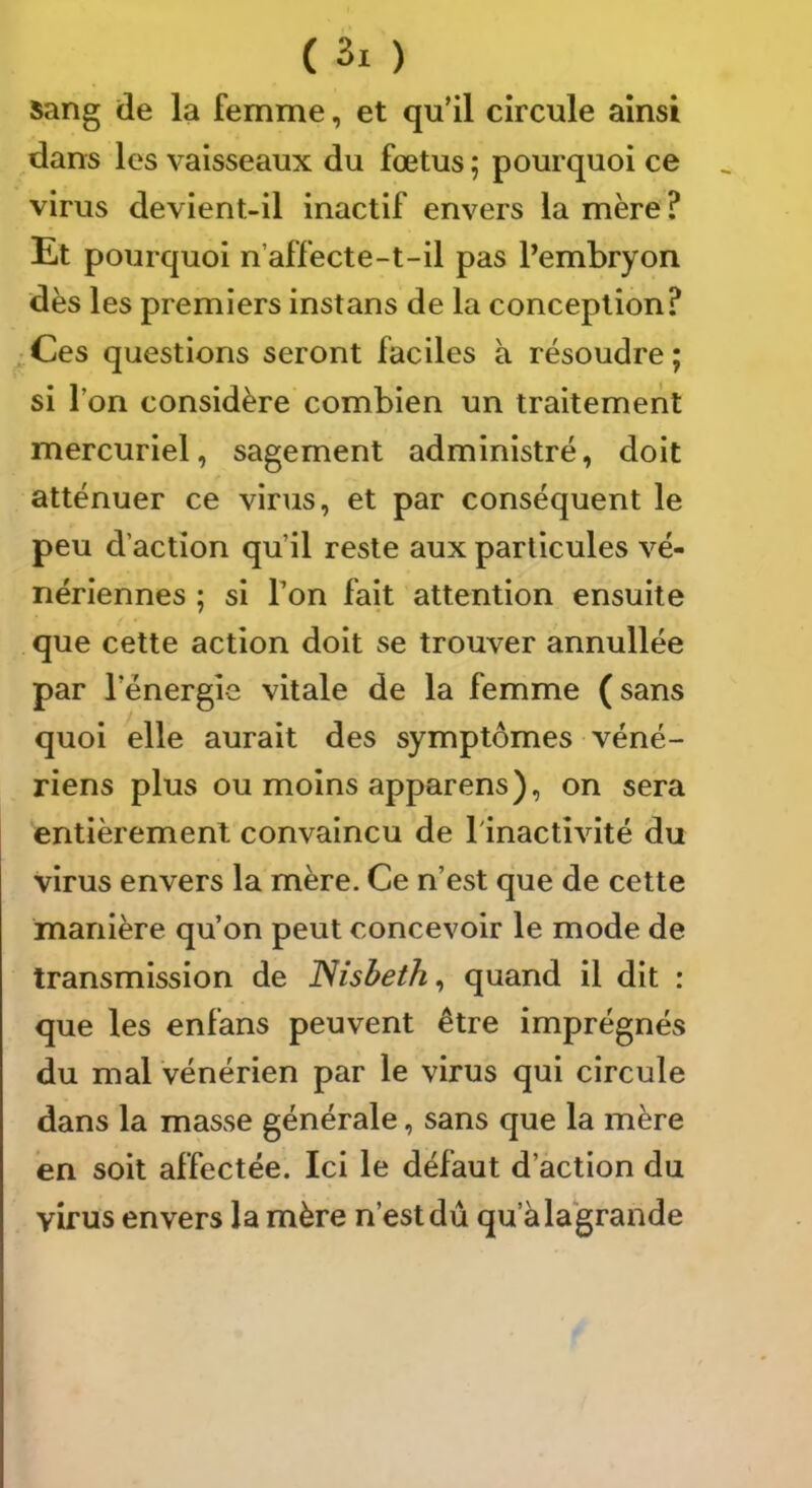 Sang de la femme, et qu’il circule ainsi dans les vaisseaux du fœtus ; pourquoi ce virus devient-il inactif envers la mère ? Et pourquoi n’affecte-t-il pas Pembryon dès les premiers instans de la conception? Ces questions seront faciles à résoudre ; si l’on considère combien un traitement mercuriel, sagement administré, doit atténuer ce virus, et par conséquent le peu d’action qu’il reste aux particules vé- nériennes ; si Ton fait attention ensuite que cette action doit se trouver annullée par l’énergie vitale de la femme (sans quoi elle aurait des symptômes véné- riens plus ou moins apparens), on sera entièrement convaincu de l'inactivité du virus envers la mère. Ce n’est que de cette manière qu’on peut concevoir le mode de transmission de Nisbeth^ quand il dit : que les enfans peuvent être imprégnés du mal vénérien par le virus qui circule dans la masse générale, sans que la mère en soit affectée. Ici le défaut d’action du virus envers la mère n’est dû qu’àlagrande