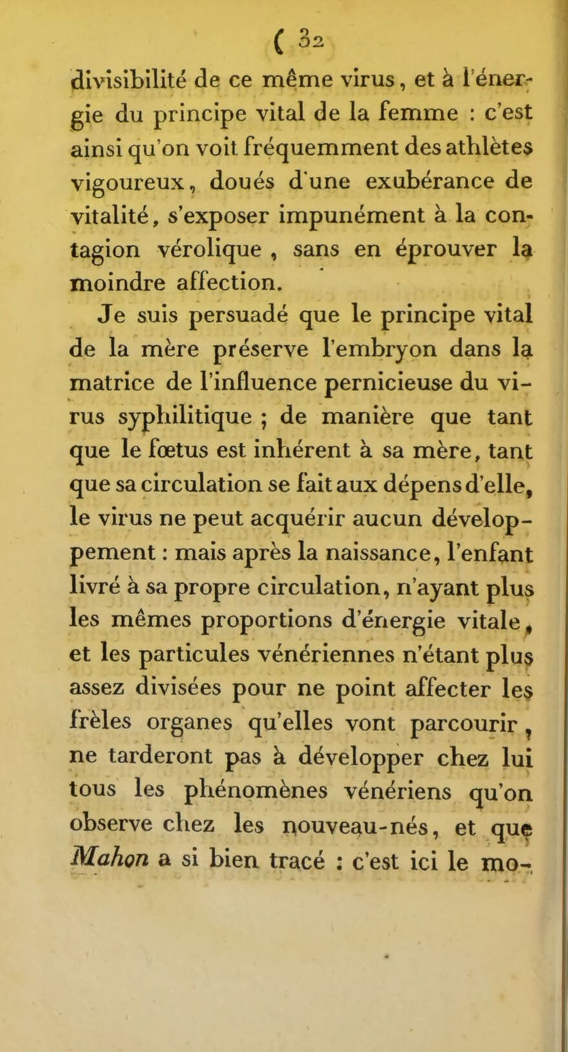 divisibilité de ce même virus, et à l’éner; gie du principe vital de la femme : c’est ainsi qu’on voit fréquemment des athlètes vigoureux, doués d'une exubérance de vitalité, s’exposer impunément à la con- tagion vérolique , sans en éprouver moindre affection. « Je suis persuadé que le principe vital de la mère préserve l’embryon dans Iqi matrice de l’influence pernicieuse du vi- rus syphilitique ; de manière que tant que le fœtus est inhérent à sa mère, tant que sa circulation se fait aux dépens d’elle, le virus ne peut acquérir aucun dévelop- pement : mais après la naissance, l’enfant livré à sa propre circulation, n’ayant plus les mêmes proportions d’énergie vitale, et les particules vénériennes n’étant plus assez divisées pour ne point affecter les frêles organes qu’elles vont parcourir, ne tarderont pas à développer chez lui tous les phénomènes vénériens qu’on observe chez les nouveau-nés, et que IVlahon a si bien tracé : c’est ici le mo-