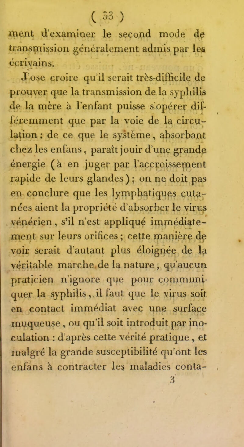 ( 53 ) ment d’examiner le second mode de • * » transifnission généralement admis par les écrivains. J’ose croire qu’il serait très-difficile de prouver que la transmission de la syphilis de la mère k l’enfant puisse s'opérer dif- féremment que par la voie de la circu- lation ; de ce que le système, absorbant chez les enfans, paraît jouir d’une grande énergie (k en juger par l’accroissepient rapide de leurs glandes ) ; on ne doit pas en. conclure que les lyrnphqtiques cuta- nées aient la propriété d’absorber le virus . vénérien , s’il n’est appliqué immédiate- ment sur leurs orifices ; cette manière de voir serait d’autant plus éloignée de la véritable marche.de la nature; qu’aucun praticien n’ignore que pour communi- quer la syphilis, il faut que le virus soit en contact immédiat avec une surface ' • -> muqueuse, ou qu’il soit introduit par ino- culation ; d’après cette vérité pratique, et malgré la grande susceptibilité qu’ont les enfans k contracter les maladies conta-