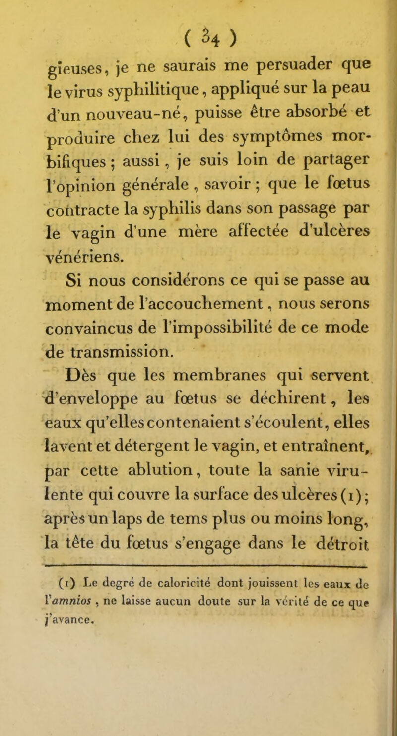 gîeuses, je ne saurais me persuader que le virus syphilitique, appliqué sur la peau d’un nouveau-né, puisse être absorbé et produire chez lui des symptômes mor- bifiques ; aussi, je suis loin de partager l’opinion générale , savoir ; que le fœtus contracte la syphilis dans son passage par le vagin d’une mère affectée d’ulcères vénériens. Si nous considérons ce qui se passe au moment de l’accouchement, nous serons convaincus de l’impossibilité de ce mode de transmission. Dès que les membranes qui servent, 'd’enveloppe au fœtus se déchirent, les eaux qu’elles contenaient s’écoulent, elles lavent et détergent le vagin, et entraînent, par cette ablution, toute la sanie viru- lente qui couvre la surface des ulcères (i) ; après un laps de tems plus ou moins long, la tête du fœtus s’engage dans le détroit (i) Le degré de caloricité dont jouissent les eaux de Vamnios , ne laisse aucun doute sur la vérité de ce que j’avance.