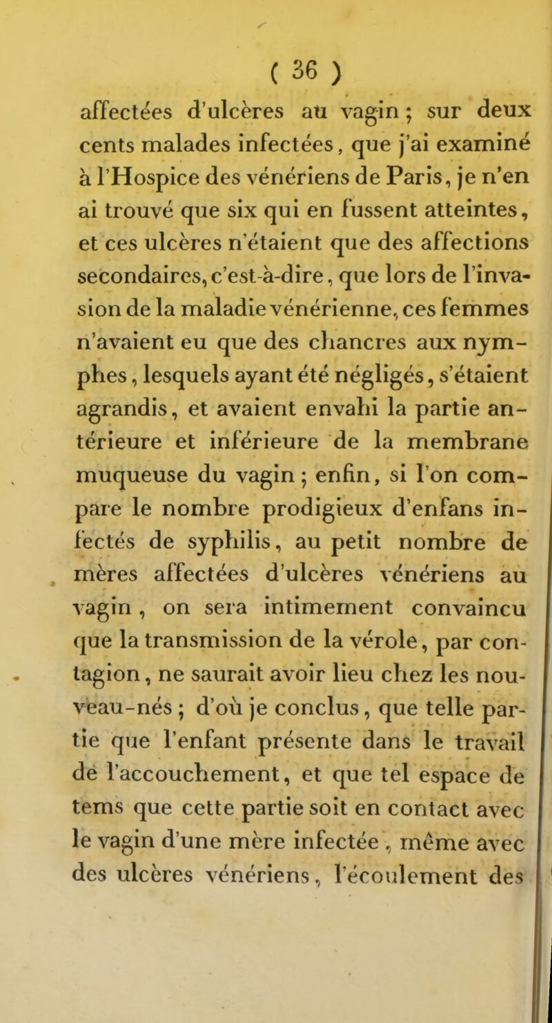 affectées d’ulcères au vagin ; sur deux cents malades infectées, que j’ai examiné à l’Hospice des vénériens de Paris, je n’en ai trouvé que six qui en fussent atteintes, et ces ulcères n’étaient que des affections secondaires, c’est-à-dire, que lors de l’inva- sion de la maladie vénérienne, ces femmes n’avaient eu que des chancres aux nym- phes , lesquels ayant été négligés, s’étaient agrandis, et avaient envahi la partie an- térieure et inférieure de la membrane muqueuse du vagin; enfin, si l’on com- pare le nombre prodigieux d’enfans in- fectés de syphilis, au petit nombre de mères affectées d’ulcères vénériens au vagin, on sera intimement convaincu que la transmission de la vérole, par con- tagion , ne saurait avoir lieu chez les nou- veau-nés ; d’oii je conclus, que telle par- tie que l’enfant présente dans le travail de l’accouchement, et que tel espace de tems que cette partie soit en contact avec le vagin d’une mère infectée , même avec des ulcères vénériens, l’écoulement des