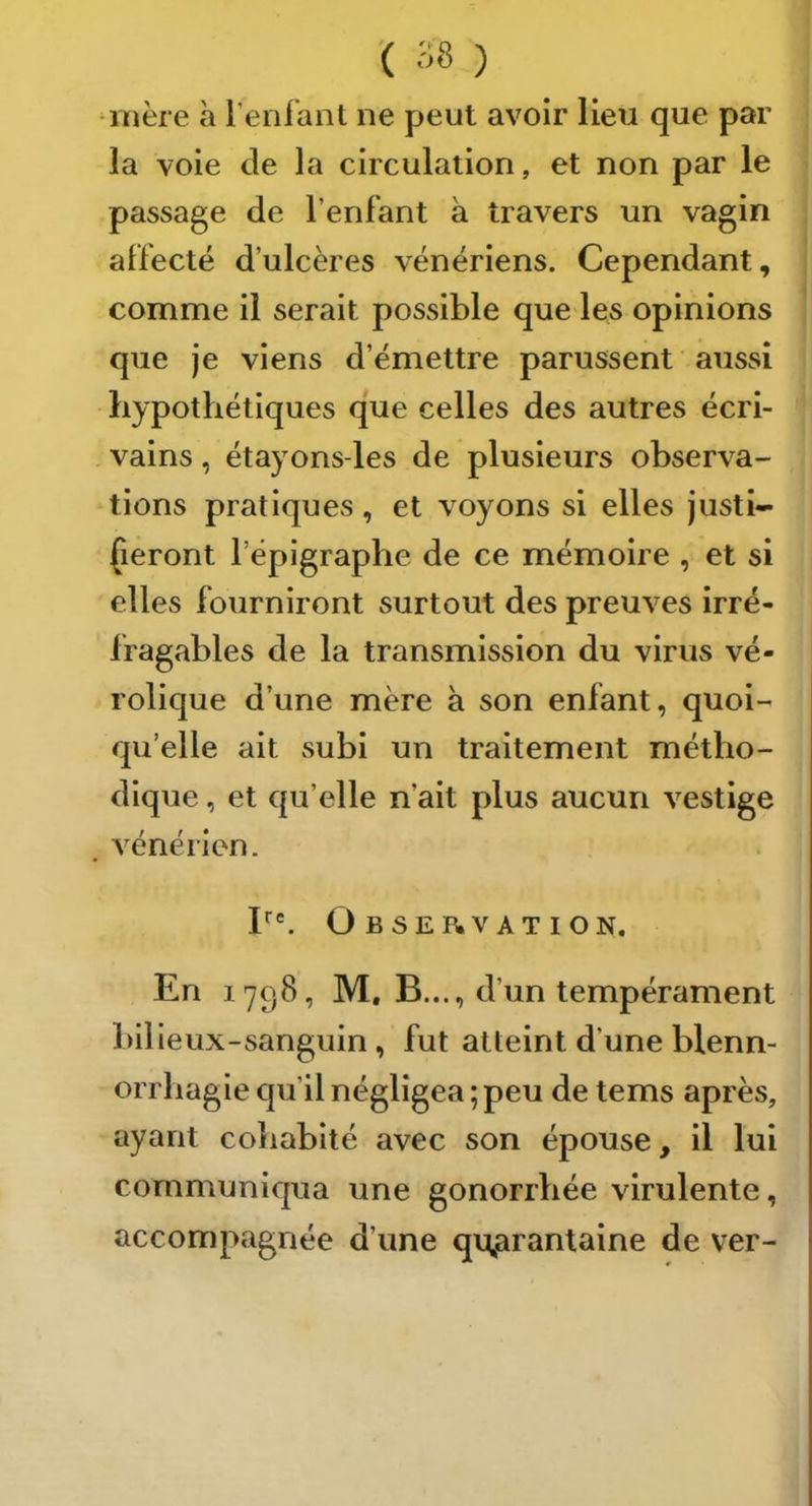 ‘inèie à reniant ne peut avoir lieu que par la voie de la circulation, et non par le passage de l’enfant à travers un vagin affecté d’ulcères vénériens. Cependant, comme il serait possible que les opinions que je viens d’émettre parussent aussi hypothétiques que celles des autres écri- vains , étayons-les de plusieurs observa- tions pratiques, et voyons si elles justi- Çeront l’épigraphe de ce mémoire , et si elles fourniront surtout des preuves irré- fragables de la transmission du virus vé- rolique d’une mère à son enfant, quoi- qu’elle ait subi un traitement métho- dique , et qu’elle n’ait plus aucun vestige vénérien. F. Observation. En 1798, M. B..., d’un tempérament bllleux-sanguin, fut atteint d’une blenn- orrhagie qu’il négligea ; peu de tems après, ayant cohabité avec son épouse, il lui communiqua une gonorrhée virulente, accompagnée d’une quarantaine de ver-