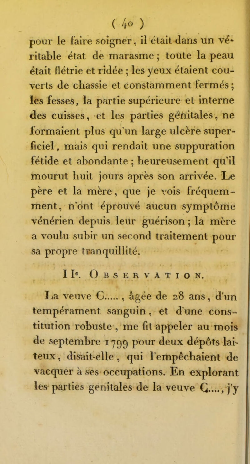 pour le faire soigner, il était dans un vé* ritable état de marasme ; toute la peau était flétrie et ridée ; les yeux étaient cou- verts de chassie et constamment fermés ; les fesses, la partie supérieure et interne des cuisses, et les parties génitales, ne formaient plus qu’un large ulcère super- ficiel , mais qui rendait une suppuration fétide et abondante ; heureusement qu’il mourut huit jours après son arrivée. Le père et la mère, que je vois fréquem- ment , ' n’dnt éprouvé aucun symptôme vénérien depuis leur guérison ; la mère a voulu subir un second traitement pour sa propre tranquillité. I K O B s E R V A T I O N. La veuve C , âgée de 28 ans, d’un tempérament sanguin, et d’une cons- titution robuste , me fit appeler au mois de septembre 1799 pour deux dépôts lai- teux , disait-elle, qui l’empêchaient de vacquer à ses-occupations. En explorant les parties génitales de la veuve G.„., j’y