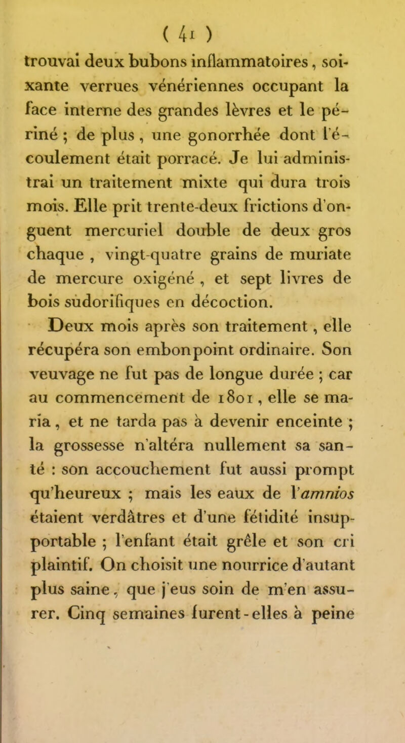 trouvai deux bubons inflammatoires, soi- xante verrues vénériennes occupant la face interne des grandes lèvres et le pé~ riné ; de plus , une gonorrhée dont l’é- coulement était porracé. Je lui adminis- trai un traitement mixte qui dura trois mois. Elle prit trente-deux frictions d’on- guent mercuriel double de deux gros chaque , vingt-quatre grains de muriate de mercure oxigéné , et sept livres de bois sudorifiques en décoction. • Deux mois après son traitement, elle récupéra son embonpoint ordinaire. Son veuvage ne fut pas de longue durée ; car au commencement de i8oi, elle se ma- ria , et ne tarda pas à devenir enceinte ; la grossesse n’altéra nullement sa san- té : son accouchement fut aussi prompt qu’heureux ; mais les eaux de \amnios étaient verdâtres et d’une fétidité insup- portable ; l’enfant était grêle et son cri plaintif. On choisit une nourrice d’autant plus saine, que j’eus soin de m’en assu- rer. Cinq semaines lurent-elles a peine