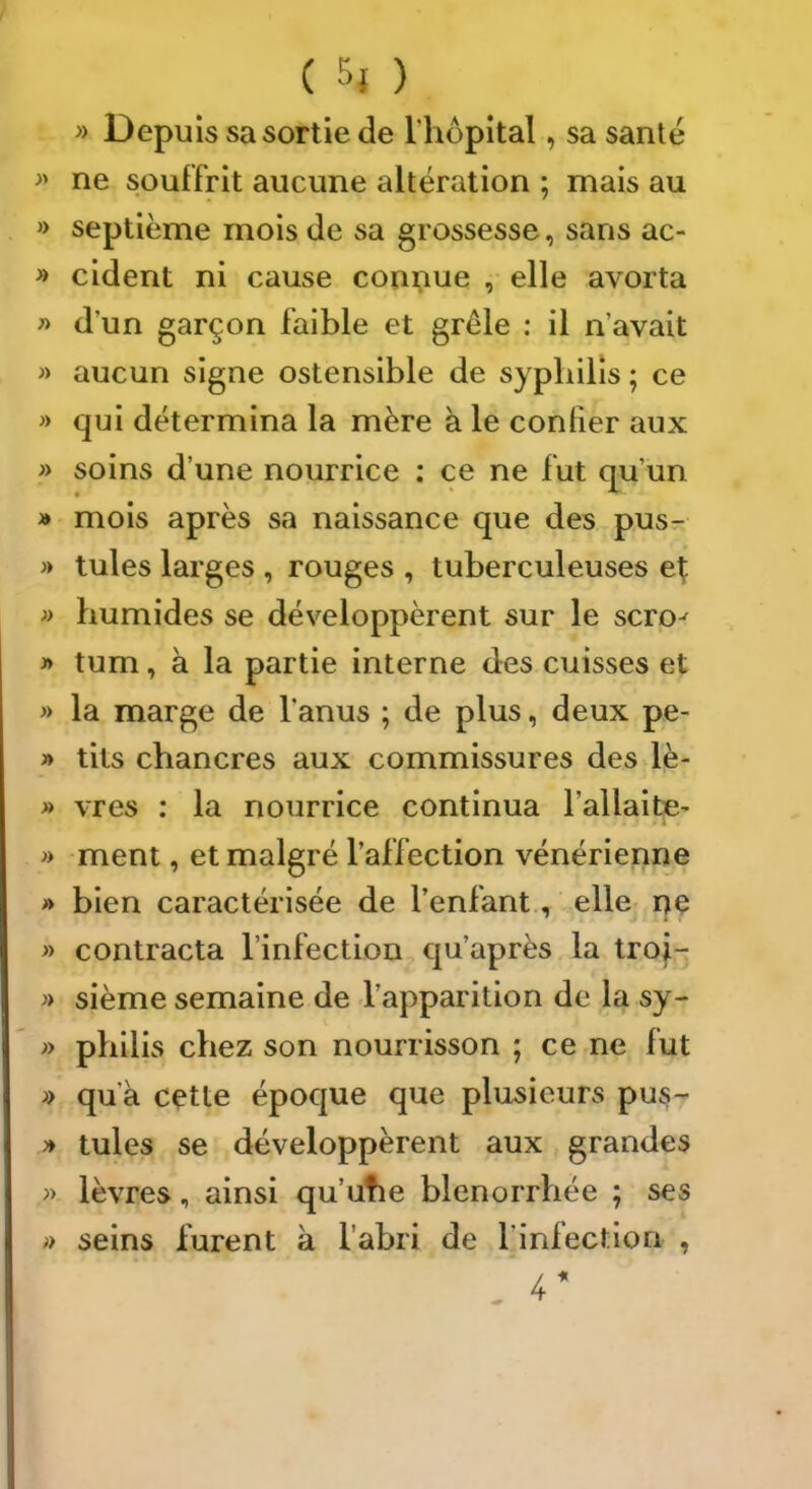 » Depuis sa sortie de l’hôpital, sa santé >> ne souffrit aucune altération ; mais au » septième mois de sa grossesse, sans ac- » cident ni cause coni;iue , elle avorta » d’un garçon faible et grêle : il n’avait » aucun signe ostensible de syphilis ; ce » qui détermina la mère à le confier aux » soins d’une nourrice ; ce ne fut qu’un » mois après sa naissance que des pusr » tules larges , rouges , tuberculeuses e^ » humides se développèrent sur le scro-^ » tum, à la partie interne des cuisses et » la marge de l’anus ; de plus, deux pe- » tits chancres aux commissures des lè- » vres : la nourrice continua l’allaite- ment, et malgré l’affection vénérienne » bien caractérisée de l’enfant., elle ne » contracta l’infection qu’après la trof- sième semaine de l’apparition de la sy- » philis chez son nourrisson ; ce ne fut » qu’à cette époque que plusieurs pus- ^ tules se développèrent aux grandes » lèvres, ainsi qu’ufie blenorrhée ; ses » seins furent à l’abri de l’infection ,