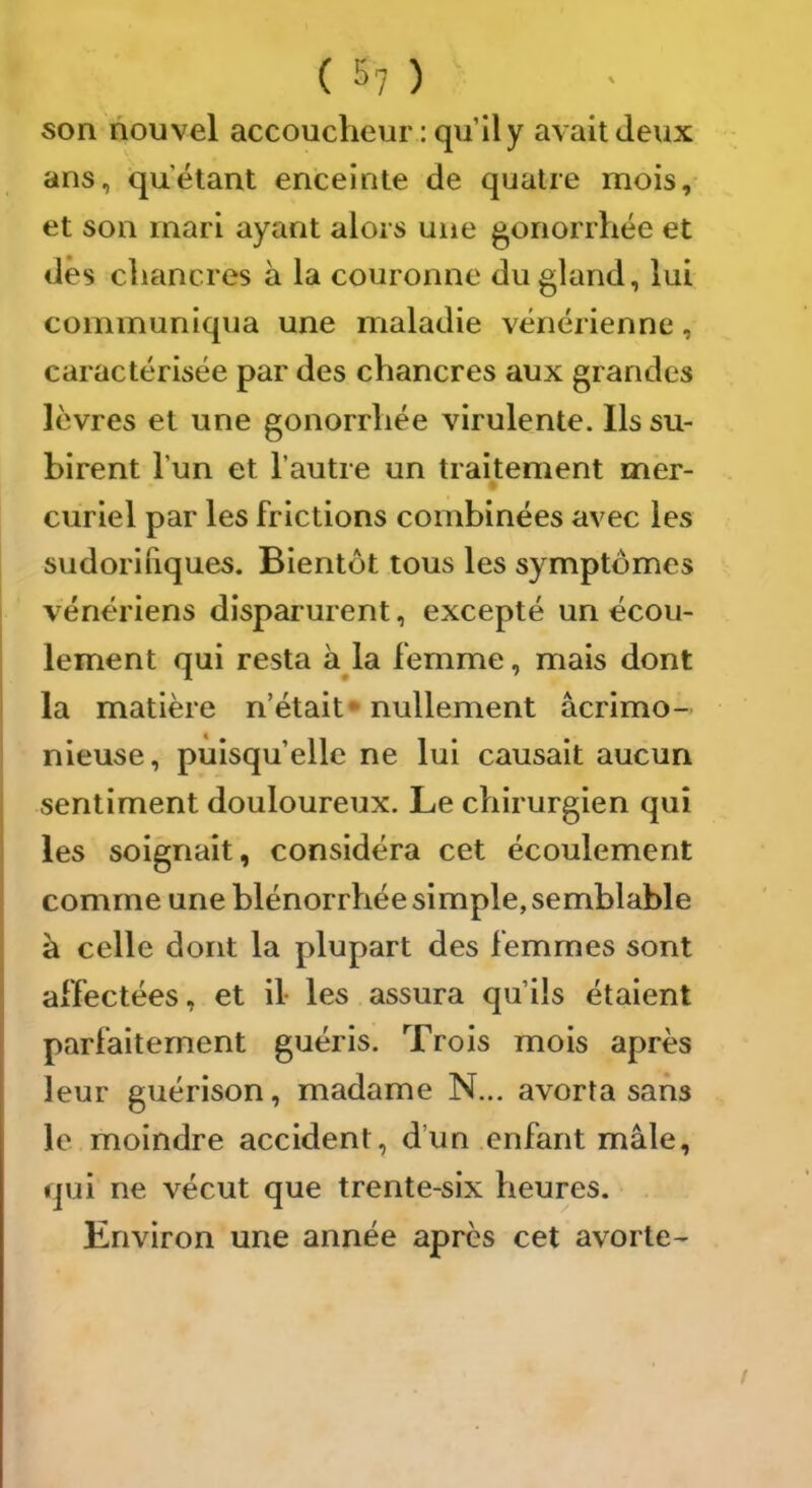 son nouvel accoucheur: qu’il y avait Jeux ans, qu’étant enceinte de quatre mois, et son mari ayant alors une gonorrhée et dès chancres à la couronne du gland, lui communiqua une maladie vénérienne, caractérisée par des chancres aux grandes lèvres et une gonorrhée virulente. Ils su- birent l’un et l’autre un traitement mer- curiel par les frictions combinées avec les sudoriliques. Bientôt tous les symptômes vénériens disparurent, excepté un écou- lement qui resta à^la femme, mais dont la matière n’était* nullement acrimo- nieuse, puisqu’elle ne lui causait aucun sentiment douloureux. Le chirurgien qui les soignait, considéra cet écoulement comme une blénorrhée simple, semblable à celle dont la plupart des femmes sont affectées, et il- les assura qu’ils étaient parfaitement guéris. Trois mois après leur guérison, madame N... avorta sans le moindre accident, d’un enfant mâle, qui ne vécut que trente-six heures. Environ une année après cet avorte-