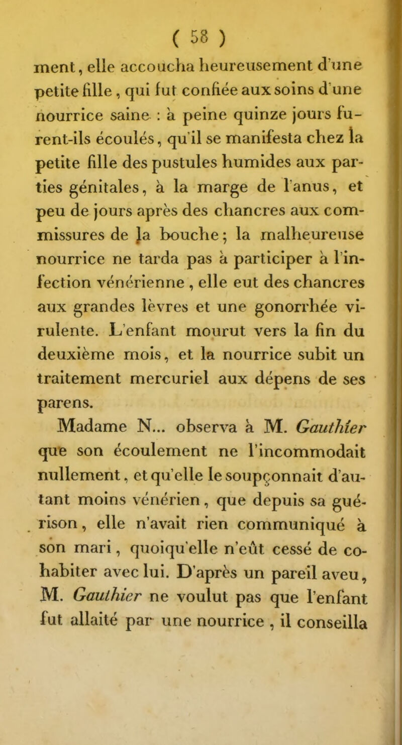 ment, elle accoucha heureusement d’une petite fille, qui fut confiée aux soins d’une nourrice saine : a peine quinze jours fu- rent-ils écoulés, qu’il se manifesta chez la petite fille des pustules humides aux par- ties génitales, à la marge de l’anus, et peu de jours après des chancres aux com- missures de }a bouche ; la malheureuse nourrice ne tarda pas à participer à l’in- fection vénérienne , elle eut des chancres aux grandes lèvres et une gonorrhée vi- rulente. L’enfant mourut vers la fin du deuxième mois, et la nourrice subit un traitement mercuriel aux dépens de ses pare ns. Madame N... observa a M. Gauthier que son écoulement ne l’incommodait nullement, et quelle le soupçonnait d’au- tant moins vénérien, que depuis sa gué- rison , elle n’avait rien communiqué k son mari, quoiqu’elle n’eût cessé de co- habiter avec lui. D’après un pareil aveu, M. Gauthier ne voulut pas que l’enfant fut allaité par une nourrice , il conseilla